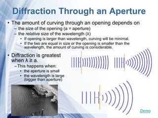 Diffraction Through an Aperture
• The amount of curving through an opening depends on
   – the size of the opening (a = aperture)
   – the relative size of the wavelength (λ)
      • If opening is larger than wavelength, curving will be minimal.
      • If the two are equal in size or the opening is smaller than the
        wavelength, the amount of curving is considerable.

• Diffraction is greatest
  when λ ≥ a.
   – This happens when:
      • the aperture is small
      • the wavelength is large
        (bigger than aperture)




                             Powerpoint Templates                         Demo
 