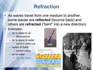 Refraction
• As waves travel from one medium to another,
  some waves are reflected (bounce back) and
  others are refracted ("bent" into a new direction)
• Examples:
  – air to glass to air
      • Store window
  – air to glass to water
      • pencil in water cup
  – layers of Earth
      • seismic waves
  – air to water
      • The Gar Story


                            Powerpoint Templates
 