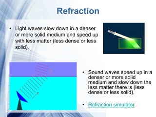 Refraction
• Light waves slow down in a denser
  or more solid medium and speed up
  with less matter (less dense or less
  solid).



                                 • Sound waves speed up in a
                                   denser or more solid
                                   medium and slow down the
                                   less matter there is (less
                                   dense or less solid).

                                 • Refraction simulator
                     Powerpoint Templates
 