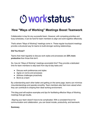 How "Ways of Working" Meetings Boost Teamwork
Collaboration is key for any successful team. However, with competing priorities and
busy schedules, it can be hard for team members to align and work together effectively.
That's where "Ways of Working" meetings come in. These regular touchpoint meetings
provide a structured way for teams to build stronger working relationships.
Did You Know?
Teams that meet regularly to discuss work styles and processes are 32% more
productive than those that don't.
So, how do “Ways of Working” meetings accomplish this? They provide a dedicated
time for team members to step back from day-to-day tasks and:
● Discuss work preferences and styles
● Agree on norms and processes
● Address challenges proactively
● Bond as a team
By understanding each other better and getting on the same page, teams can minimize
misunderstandings and operate smoothly. Team members also feel more valued when
they can contribute to shaping their ideal working environment.
This blog post will explore examples and tips for facilitating effective Ways of Working
meetings that get results.
Aligning your team doesn't have to be complicated. With a consistent forum for
communication and collaboration, you can boost morale, productivity, and teamwork.
Summary
 