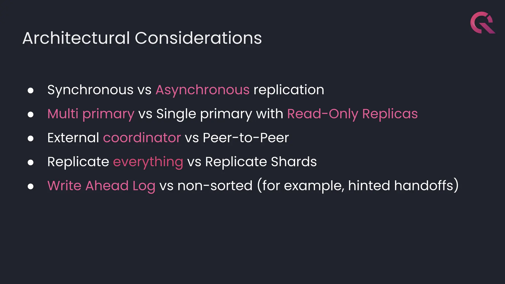 Architectural Considerations
● Synchronous vs Asynchronous replication
● Multi primary vs Single primary with Read-Only Replicas
● External coordinator vs Peer-to-Peer
● Replicate everything vs Replicate Shards
● Write Ahead Log vs non-sorted (for example, hinted handoffs)
 