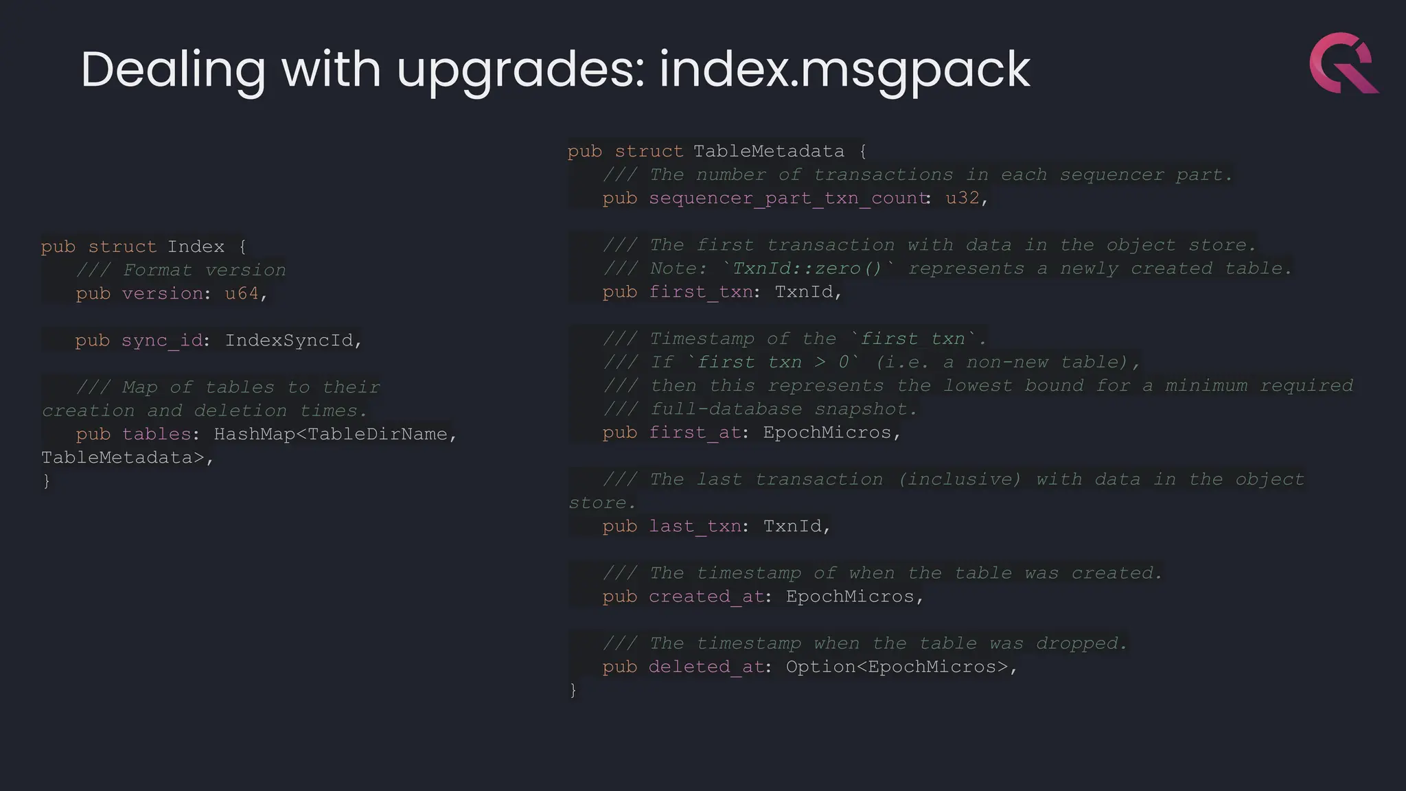 Dealing with upgrades: index.msgpack
pub struct TableMetadata {
/// The number of transactions in each sequencer part.
pub sequencer_part_txn_count
: u32,
/// The first transaction with data in the object store.
/// Note: `TxnId::zero()` represents a newly created table.
pub first_txn: TxnId,
/// Timestamp of the `first_txn`.
/// If `first_txn > 0` (i.e. a non-new table),
/// then this represents the lowest bound for a minimum required
/// full-database snapshot.
pub first_at: EpochMicros,
/// The last transaction (inclusive) with data in the object
store.
pub last_txn: TxnId,
/// The timestamp of when the table was created.
pub created_at: EpochMicros,
/// The timestamp when the table was dropped.
pub deleted_at: Option<EpochMicros>,
}
pub struct Index {
/// Format version
pub version: u64,
pub sync_id: IndexSyncId,
/// Map of tables to their
creation and deletion times.
pub tables: HashMap<TableDirName,
TableMetadata>,
}
 