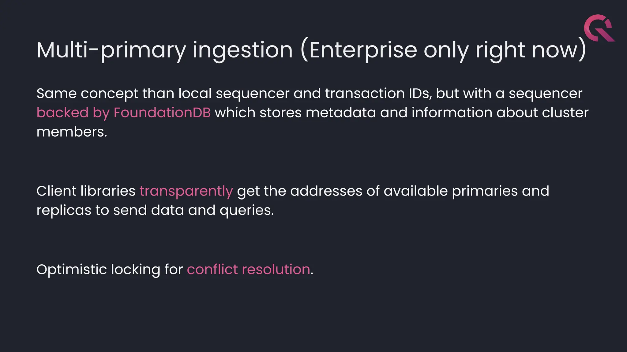 Multi-primary ingestion (Enterprise only right now)
Same concept than local sequencer and transaction IDs, but with a sequencer
backed by FoundationDB which stores metadata and information about cluster
members.
Client libraries transparently get the addresses of available primaries and
replicas to send data and queries.
Optimistic locking for conflict resolution.
 