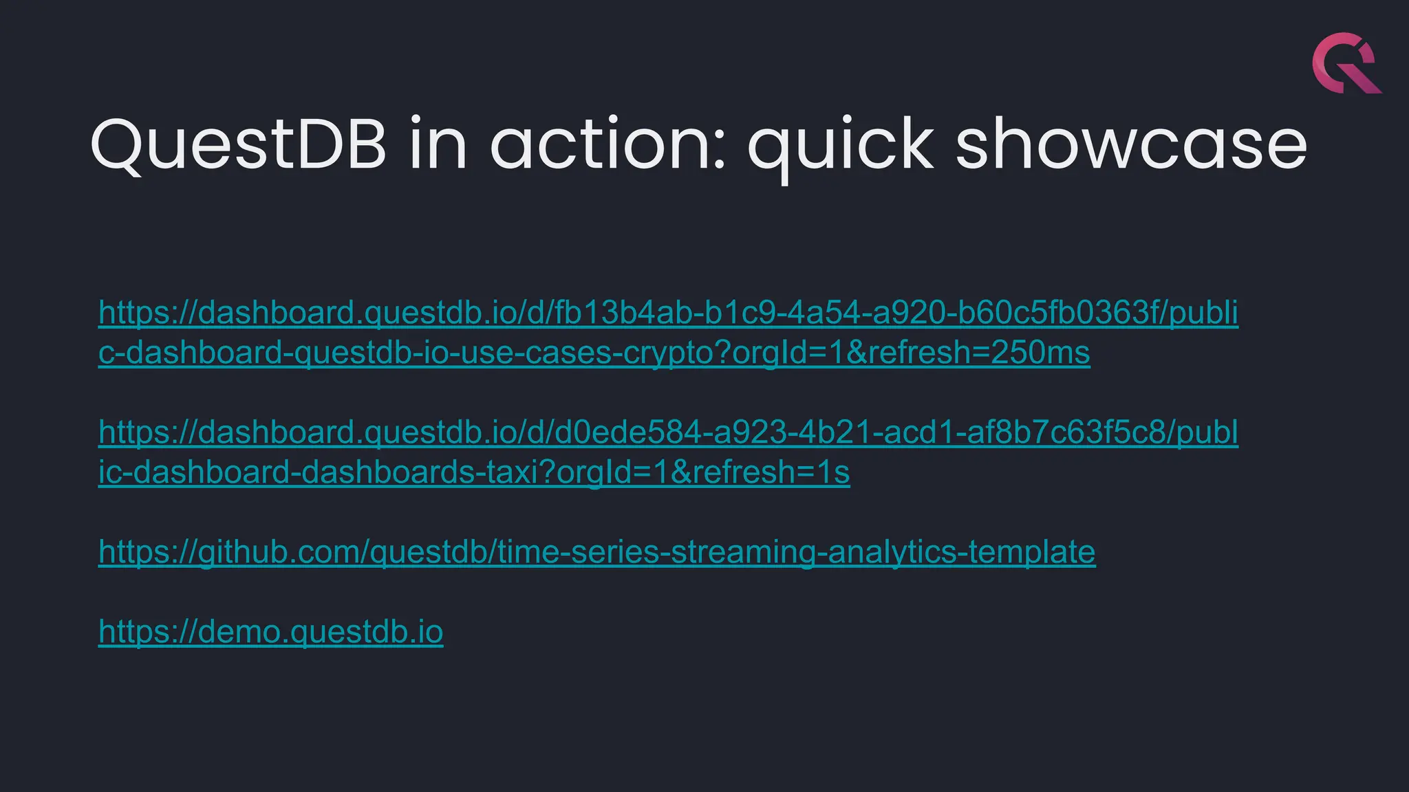 QuestDB in action: quick showcase
https://dashboard.questdb.io/d/fb13b4ab-b1c9-4a54-a920-b60c5fb0363f/publi
c-dashboard-questdb-io-use-cases-crypto?orgId=1&refresh=250ms
https://dashboard.questdb.io/d/d0ede584-a923-4b21-acd1-af8b7c63f5c8/publ
ic-dashboard-dashboards-taxi?orgId=1&refresh=1s
https://github.com/questdb/time-series-streaming-analytics-template
https://demo.questdb.io
 