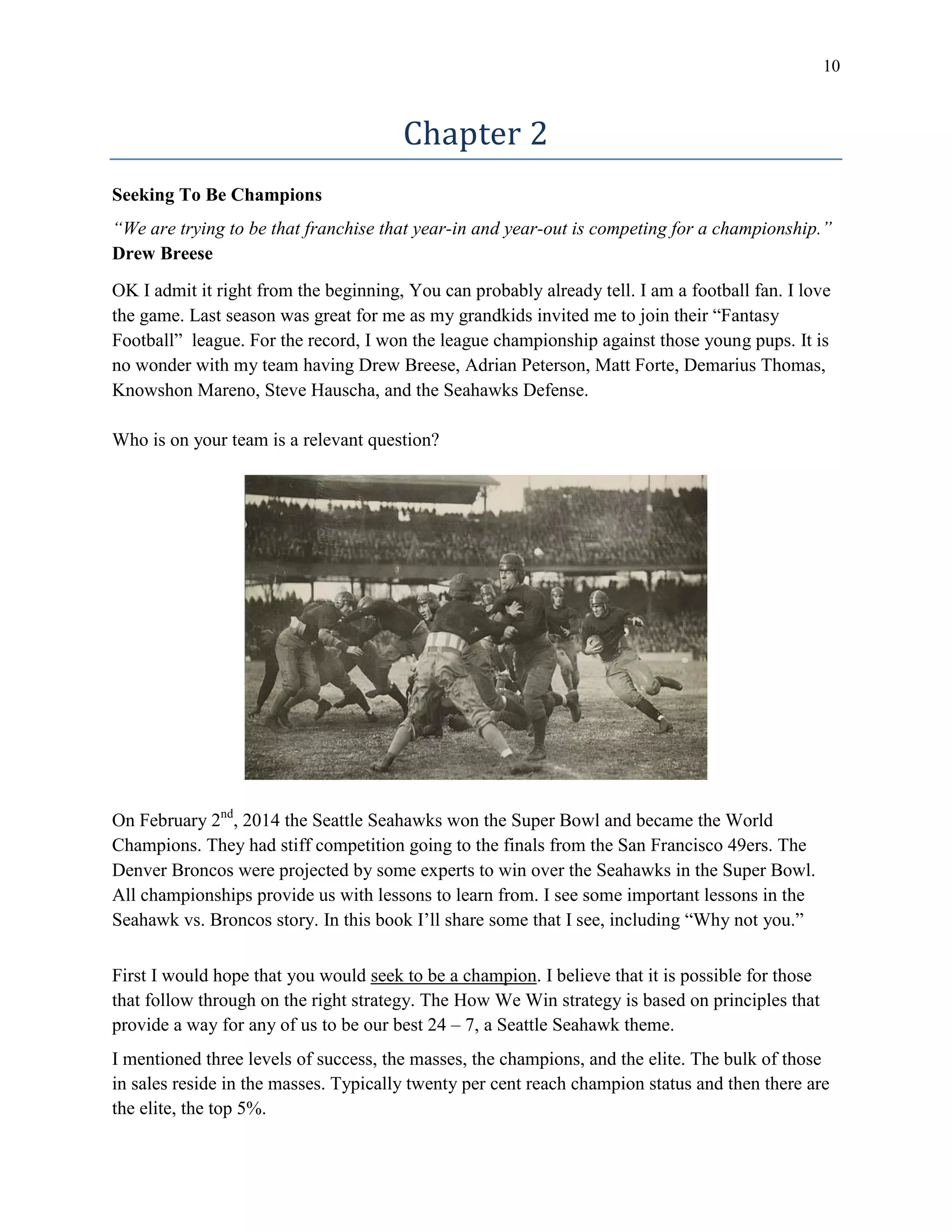 10
Chapter 2
Seeking To Be Champions
“We are trying to be that franchise that year-in and year-out is competing for a championship.”
Drew Breese
OK I admit it right from the beginning, You can probably already tell. I am a football fan. I love
the game. Last season was great for me as my grandkids invited me to join their “Fantasy
Football” league. For the record, I won the league championship against those young pups. It is
no wonder with my team having Drew Breese, Adrian Peterson, Matt Forte, Demarius Thomas,
Knowshon Mareno, Steve Hauscha, and the Seahawks Defense.
Who is on your team is a relevant question?
On February 2nd
, 2014 the Seattle Seahawks won the Super Bowl and became the World
Champions. They had stiff competition going to the finals from the San Francisco 49ers. The
Denver Broncos were projected by some experts to win over the Seahawks in the Super Bowl.
All championships provide us with lessons to learn from. I see some important lessons in the
Seahawk vs. Broncos story. In this book I’ll share some that I see, including “Why not you.”
First I would hope that you would seek to be a champion. I believe that it is possible for those
that follow through on the right strategy. The How We Win strategy is based on principles that
provide a way for any of us to be our best 24 – 7, a Seattle Seahawk theme.
I mentioned three levels of success, the masses, the champions, and the elite. The bulk of those
in sales reside in the masses. Typically twenty per cent reach champion status and then there are
the elite, the top 5%.
 