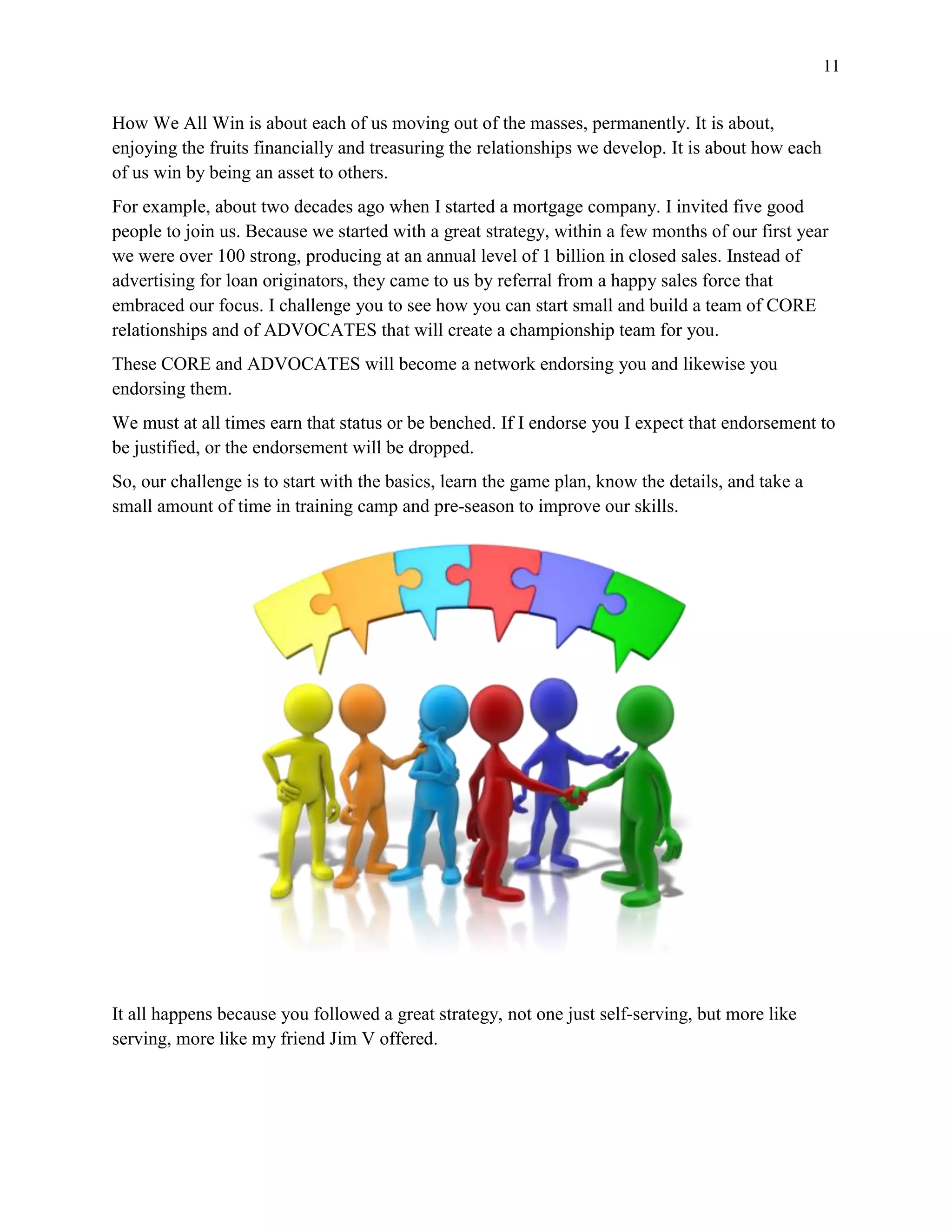 11
How We All Win is about each of us moving out of the masses, permanently. It is about,
enjoying the fruits financially and treasuring the relationships we develop. It is about how each
of us win by being an asset to others.
For example, about two decades ago when I started a mortgage company. I invited five good
people to join us. Because we started with a great strategy, within a few months of our first year
we were over 100 strong, producing at an annual level of 1 billion in closed sales. Instead of
advertising for loan originators, they came to us by referral from a happy sales force that
embraced our focus. I challenge you to see how you can start small and build a team of CORE
relationships and of ADVOCATES that will create a championship team for you.
These CORE and ADVOCATES will become a network endorsing you and likewise you
endorsing them.
We must at all times earn that status or be benched. If I endorse you I expect that endorsement to
be justified, or the endorsement will be dropped.
So, our challenge is to start with the basics, learn the game plan, know the details, and take a
small amount of time in training camp and pre-season to improve our skills.
It all happens because you followed a great strategy, not one just self-serving, but more like
serving, more like my friend Jim V offered.
 