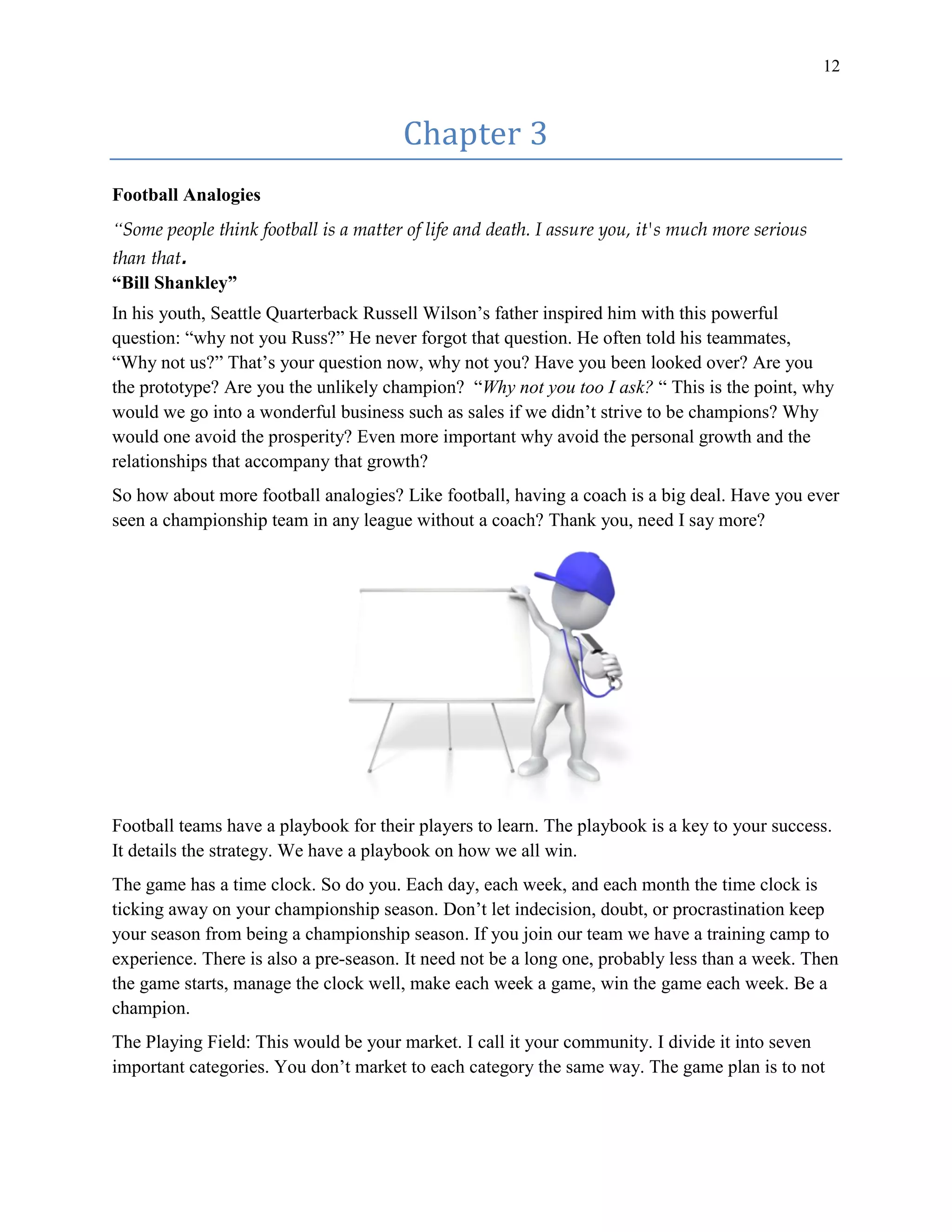 12
Chapter 3
Football Analogies
“Some people think football is a matter of life and death. I assure you, it's much more serious
than that.
“Bill Shankley”
In his youth, Seattle Quarterback Russell Wilson’s father inspired him with this powerful
question: “why not you Russ?” He never forgot that question. He often told his teammates,
“Why not us?” That’s your question now, why not you? Have you been looked over? Are you
the prototype? Are you the unlikely champion? “Why not you too I ask? “ This is the point, why
would we go into a wonderful business such as sales if we didn’t strive to be champions? Why
would one avoid the prosperity? Even more important why avoid the personal growth and the
relationships that accompany that growth?
So how about more football analogies? Like football, having a coach is a big deal. Have you ever
seen a championship team in any league without a coach? Thank you, need I say more?
Football teams have a playbook for their players to learn. The playbook is a key to your success.
It details the strategy. We have a playbook on how we all win.
The game has a time clock. So do you. Each day, each week, and each month the time clock is
ticking away on your championship season. Don’t let indecision, doubt, or procrastination keep
your season from being a championship season. If you join our team we have a training camp to
experience. There is also a pre-season. It need not be a long one, probably less than a week. Then
the game starts, manage the clock well, make each week a game, win the game each week. Be a
champion.
The Playing Field: This would be your market. I call it your community. I divide it into seven
important categories. You don’t market to each category the same way. The game plan is to not
 