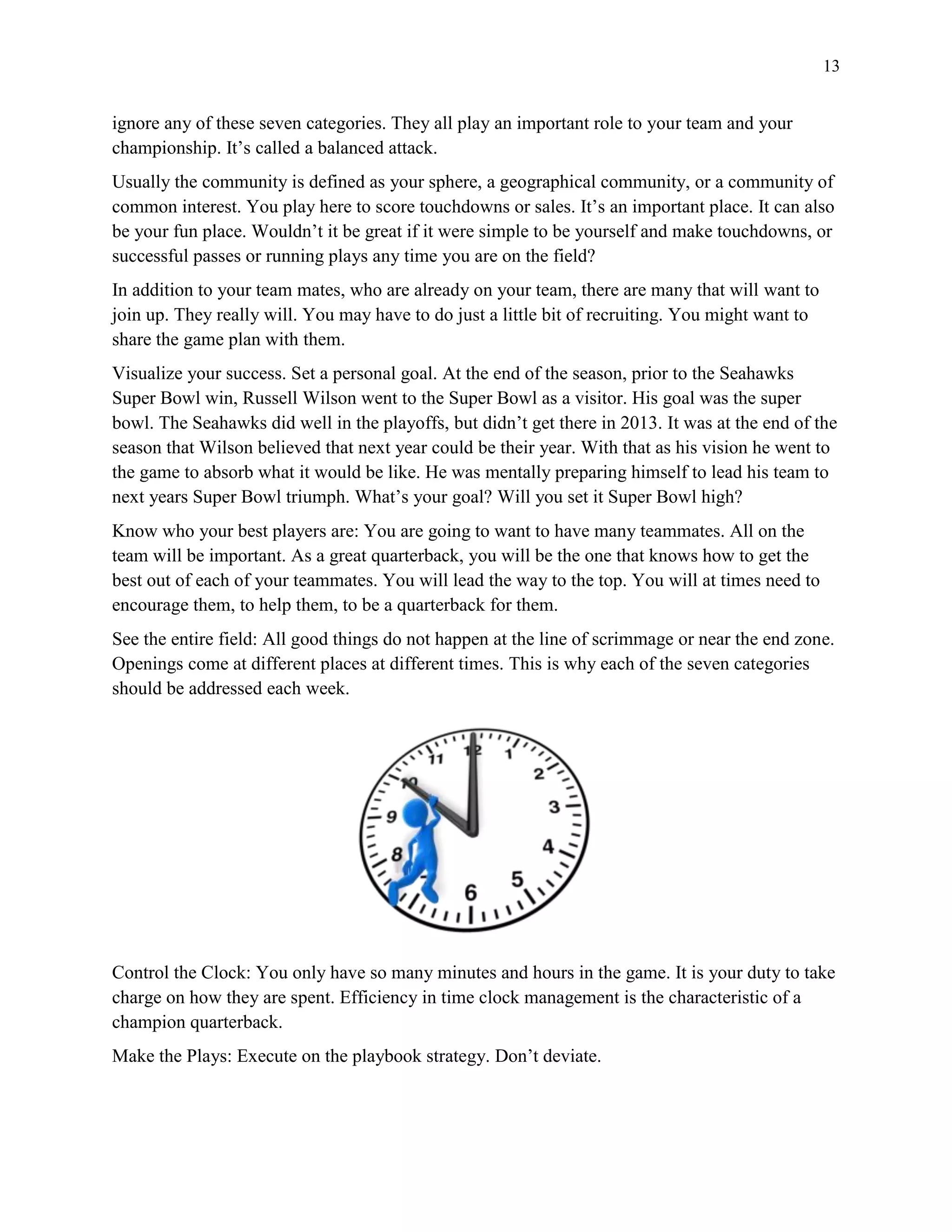 13
ignore any of these seven categories. They all play an important role to your team and your
championship. It’s called a balanced attack.
Usually the community is defined as your sphere, a geographical community, or a community of
common interest. You play here to score touchdowns or sales. It’s an important place. It can also
be your fun place. Wouldn’t it be great if it were simple to be yourself and make touchdowns, or
successful passes or running plays any time you are on the field?
In addition to your team mates, who are already on your team, there are many that will want to
join up. They really will. You may have to do just a little bit of recruiting. You might want to
share the game plan with them.
Visualize your success. Set a personal goal. At the end of the season, prior to the Seahawks
Super Bowl win, Russell Wilson went to the Super Bowl as a visitor. His goal was the super
bowl. The Seahawks did well in the playoffs, but didn’t get there in 2013. It was at the end of the
season that Wilson believed that next year could be their year. With that as his vision he went to
the game to absorb what it would be like. He was mentally preparing himself to lead his team to
next years Super Bowl triumph. What’s your goal? Will you set it Super Bowl high?
Know who your best players are: You are going to want to have many teammates. All on the
team will be important. As a great quarterback, you will be the one that knows how to get the
best out of each of your teammates. You will lead the way to the top. You will at times need to
encourage them, to help them, to be a quarterback for them.
See the entire field: All good things do not happen at the line of scrimmage or near the end zone.
Openings come at different places at different times. This is why each of the seven categories
should be addressed each week.
Control the Clock: You only have so many minutes and hours in the game. It is your duty to take
charge on how they are spent. Efficiency in time clock management is the characteristic of a
champion quarterback.
Make the Plays: Execute on the playbook strategy. Don’t deviate.
 