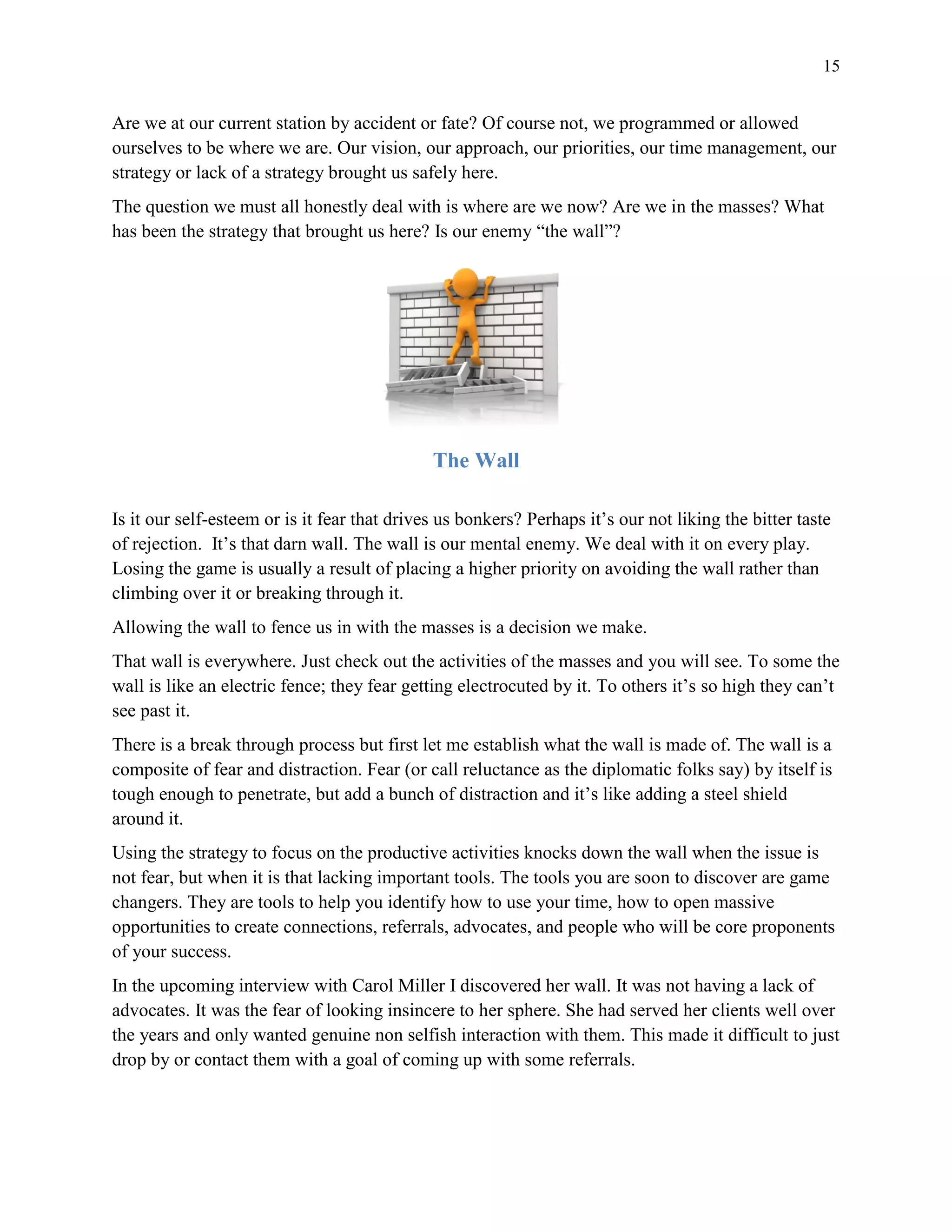 15
Are we at our current station by accident or fate? Of course not, we programmed or allowed
ourselves to be where we are. Our vision, our approach, our priorities, our time management, our
strategy or lack of a strategy brought us safely here.
The question we must all honestly deal with is where are we now? Are we in the masses? What
has been the strategy that brought us here? Is our enemy “the wall”?
The Wall
Is it our self-esteem or is it fear that drives us bonkers? Perhaps it’s our not liking the bitter taste
of rejection. It’s that darn wall. The wall is our mental enemy. We deal with it on every play.
Losing the game is usually a result of placing a higher priority on avoiding the wall rather than
climbing over it or breaking through it.
Allowing the wall to fence us in with the masses is a decision we make.
That wall is everywhere. Just check out the activities of the masses and you will see. To some the
wall is like an electric fence; they fear getting electrocuted by it. To others it’s so high they can’t
see past it.
There is a break through process but first let me establish what the wall is made of. The wall is a
composite of fear and distraction. Fear (or call reluctance as the diplomatic folks say) by itself is
tough enough to penetrate, but add a bunch of distraction and it’s like adding a steel shield
around it.
Using the strategy to focus on the productive activities knocks down the wall when the issue is
not fear, but when it is that lacking important tools. The tools you are soon to discover are game
changers. They are tools to help you identify how to use your time, how to open massive
opportunities to create connections, referrals, advocates, and people who will be core proponents
of your success.
In the upcoming interview with Carol Miller I discovered her wall. It was not having a lack of
advocates. It was the fear of looking insincere to her sphere. She had served her clients well over
the years and only wanted genuine non selfish interaction with them. This made it difficult to just
drop by or contact them with a goal of coming up with some referrals.
 