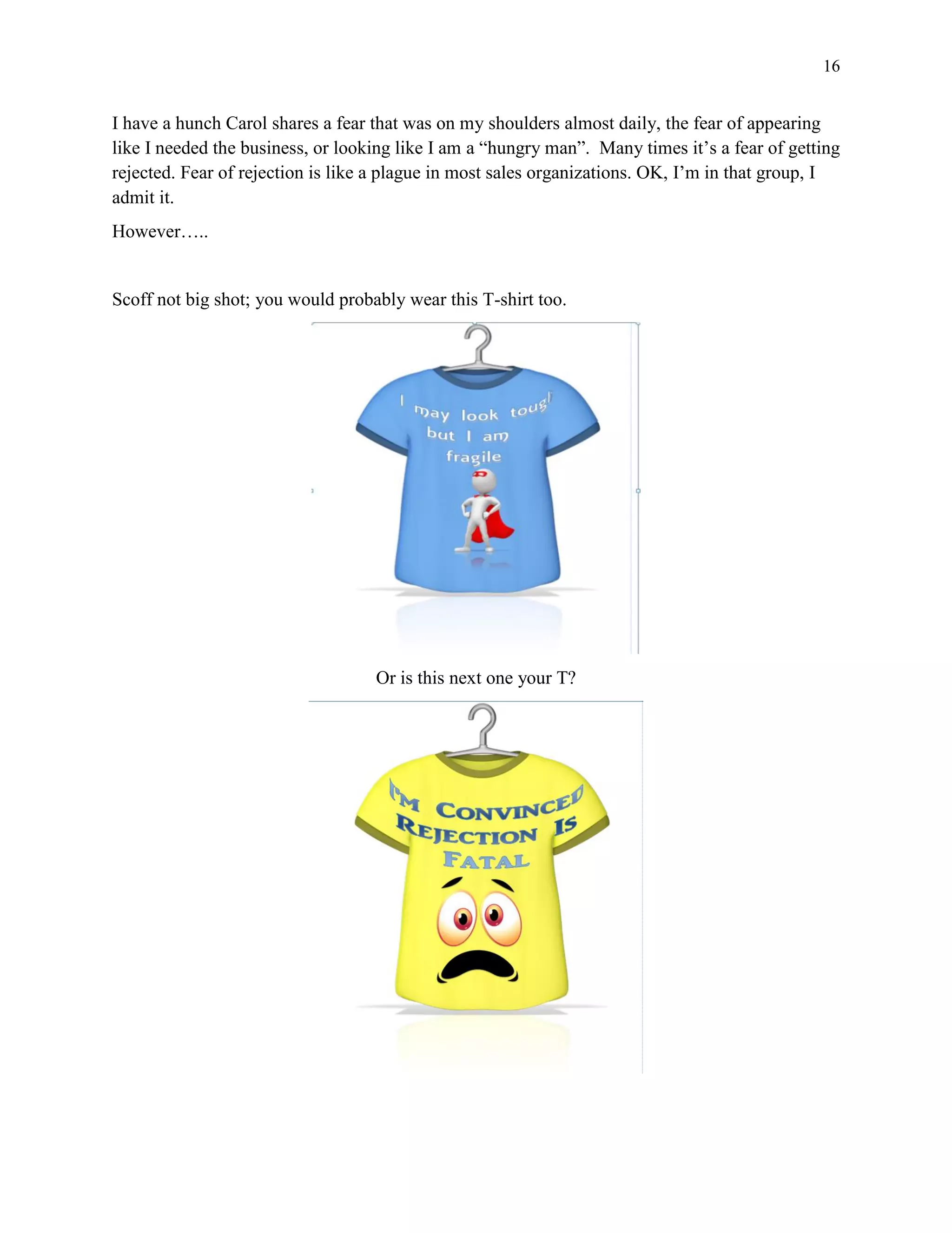16
I have a hunch Carol shares a fear that was on my shoulders almost daily, the fear of appearing
like I needed the business, or looking like I am a “hungry man”. Many times it’s a fear of getting
rejected. Fear of rejection is like a plague in most sales organizations. OK, I’m in that group, I
admit it.
However…..
Scoff not big shot; you would probably wear this T-shirt too.
Or is this next one your T?
 