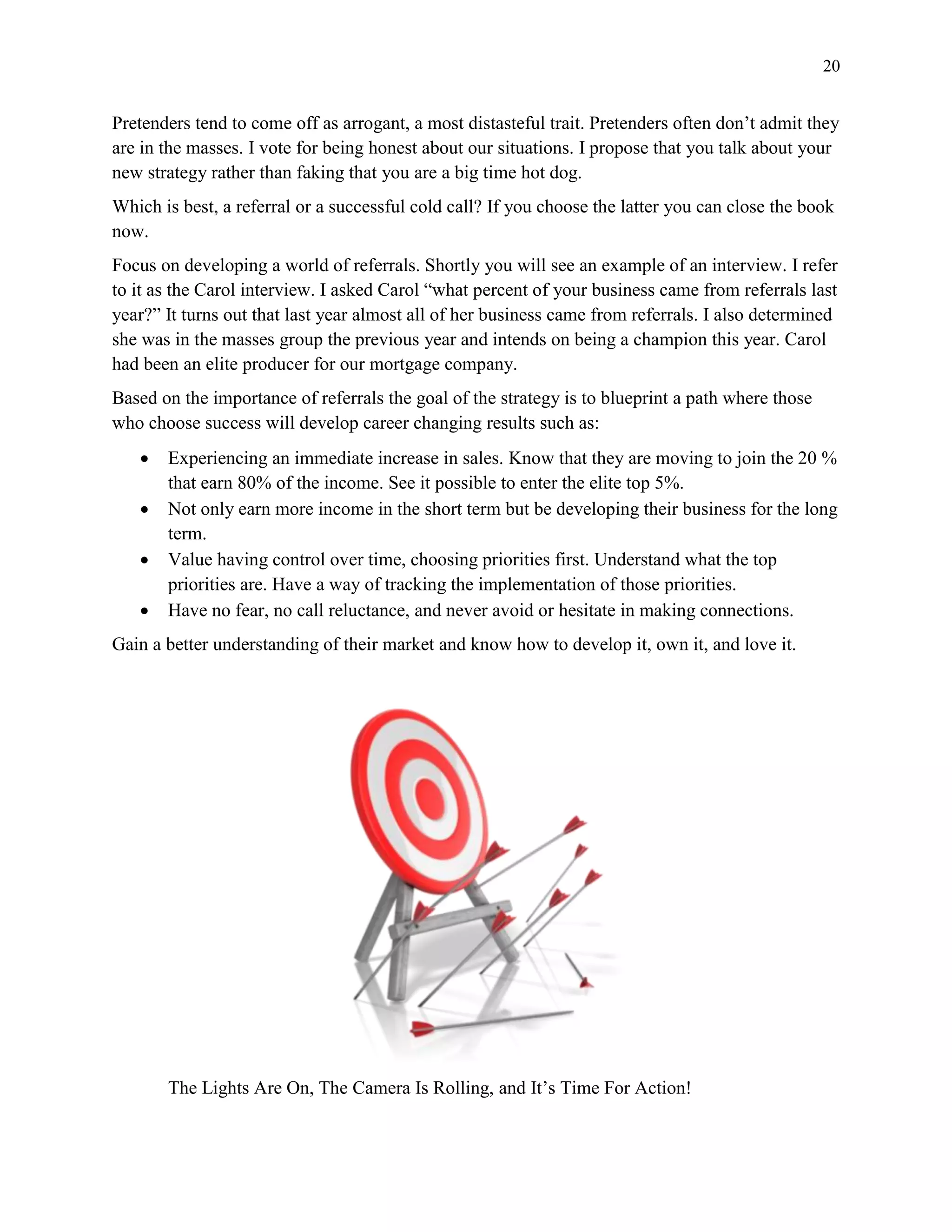 20
Pretenders tend to come off as arrogant, a most distasteful trait. Pretenders often don’t admit they
are in the masses. I vote for being honest about our situations. I propose that you talk about your
new strategy rather than faking that you are a big time hot dog.
Which is best, a referral or a successful cold call? If you choose the latter you can close the book
now.
Focus on developing a world of referrals. Shortly you will see an example of an interview. I refer
to it as the Carol interview. I asked Carol “what percent of your business came from referrals last
year?” It turns out that last year almost all of her business came from referrals. I also determined
she was in the masses group the previous year and intends on being a champion this year. Carol
had been an elite producer for our mortgage company.
Based on the importance of referrals the goal of the strategy is to blueprint a path where those
who choose success will develop career changing results such as:
 Experiencing an immediate increase in sales. Know that they are moving to join the 20 %
that earn 80% of the income. See it possible to enter the elite top 5%.
 Not only earn more income in the short term but be developing their business for the long
term.
 Value having control over time, choosing priorities first. Understand what the top
priorities are. Have a way of tracking the implementation of those priorities.
 Have no fear, no call reluctance, and never avoid or hesitate in making connections.
Gain a better understanding of their market and know how to develop it, own it, and love it.
The Lights Are On, The Camera Is Rolling, and It’s Time For Action!
 