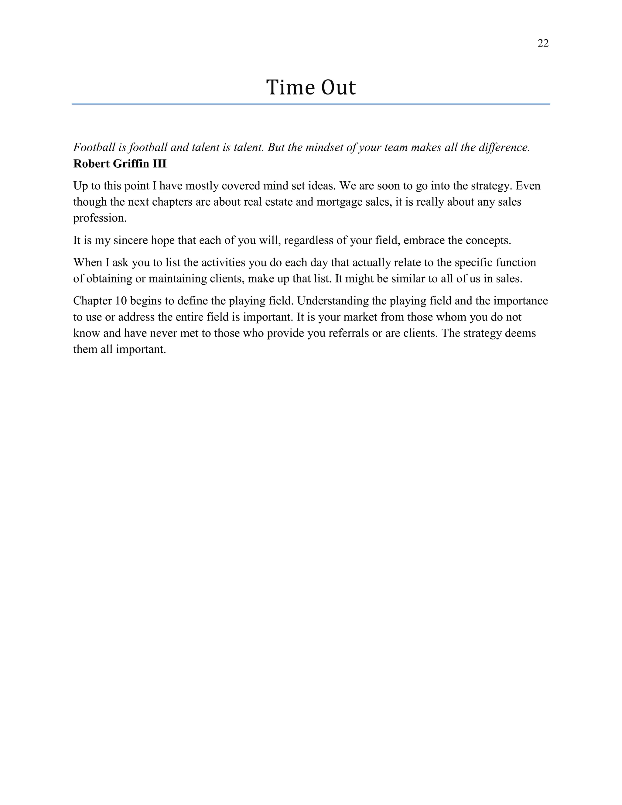 22
Time Out
Football is football and talent is talent. But the mindset of your team makes all the difference.
Robert Griffin III
Up to this point I have mostly covered mind set ideas. We are soon to go into the strategy. Even
though the next chapters are about real estate and mortgage sales, it is really about any sales
profession.
It is my sincere hope that each of you will, regardless of your field, embrace the concepts.
When I ask you to list the activities you do each day that actually relate to the specific function
of obtaining or maintaining clients, make up that list. It might be similar to all of us in sales.
Chapter 10 begins to define the playing field. Understanding the playing field and the importance
to use or address the entire field is important. It is your market from those whom you do not
know and have never met to those who provide you referrals or are clients. The strategy deems
them all important.
 