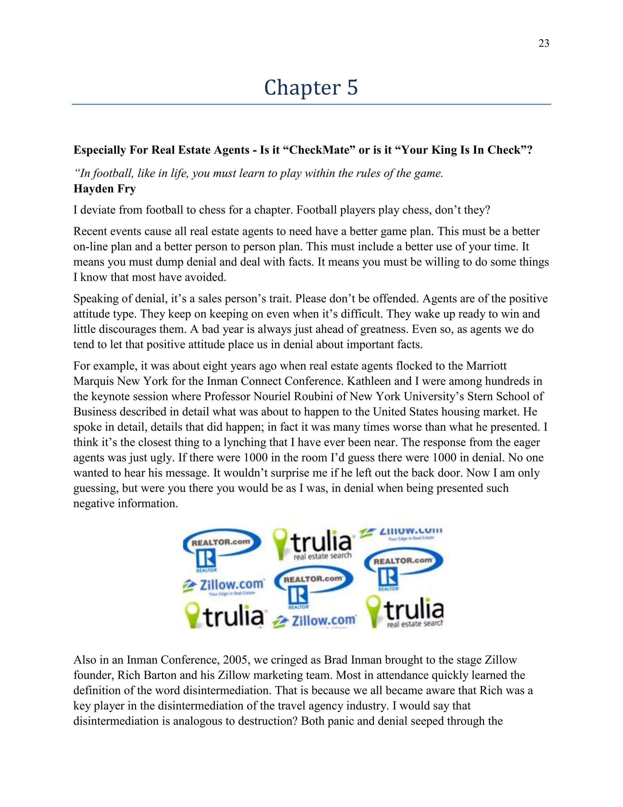 23
Chapter 5
Especially For Real Estate Agents - Is it “CheckMate” or is it “Your King Is In Check”?
“In football, like in life, you must learn to play within the rules of the game.
Hayden Fry
I deviate from football to chess for a chapter. Football players play chess, don’t they?
Recent events cause all real estate agents to need have a better game plan. This must be a better
on-line plan and a better person to person plan. This must include a better use of your time. It
means you must dump denial and deal with facts. It means you must be willing to do some things
I know that most have avoided.
Speaking of denial, it’s a sales person’s trait. Please don’t be offended. Agents are of the positive
attitude type. They keep on keeping on even when it’s difficult. They wake up ready to win and
little discourages them. A bad year is always just ahead of greatness. Even so, as agents we do
tend to let that positive attitude place us in denial about important facts.
For example, it was about eight years ago when real estate agents flocked to the Marriott
Marquis New York for the Inman Connect Conference. Kathleen and I were among hundreds in
the keynote session where Professor Nouriel Roubini of New York University’s Stern School of
Business described in detail what was about to happen to the United States housing market. He
spoke in detail, details that did happen; in fact it was many times worse than what he presented. I
think it’s the closest thing to a lynching that I have ever been near. The response from the eager
agents was just ugly. If there were 1000 in the room I’d guess there were 1000 in denial. No one
wanted to hear his message. It wouldn’t surprise me if he left out the back door. Now I am only
guessing, but were you there you would be as I was, in denial when being presented such
negative information.
Also in an Inman Conference, 2005, we cringed as Brad Inman brought to the stage Zillow
founder, Rich Barton and his Zillow marketing team. Most in attendance quickly learned the
definition of the word disintermediation. That is because we all became aware that Rich was a
key player in the disintermediation of the travel agency industry. I would say that
disintermediation is analogous to destruction? Both panic and denial seeped through the
 