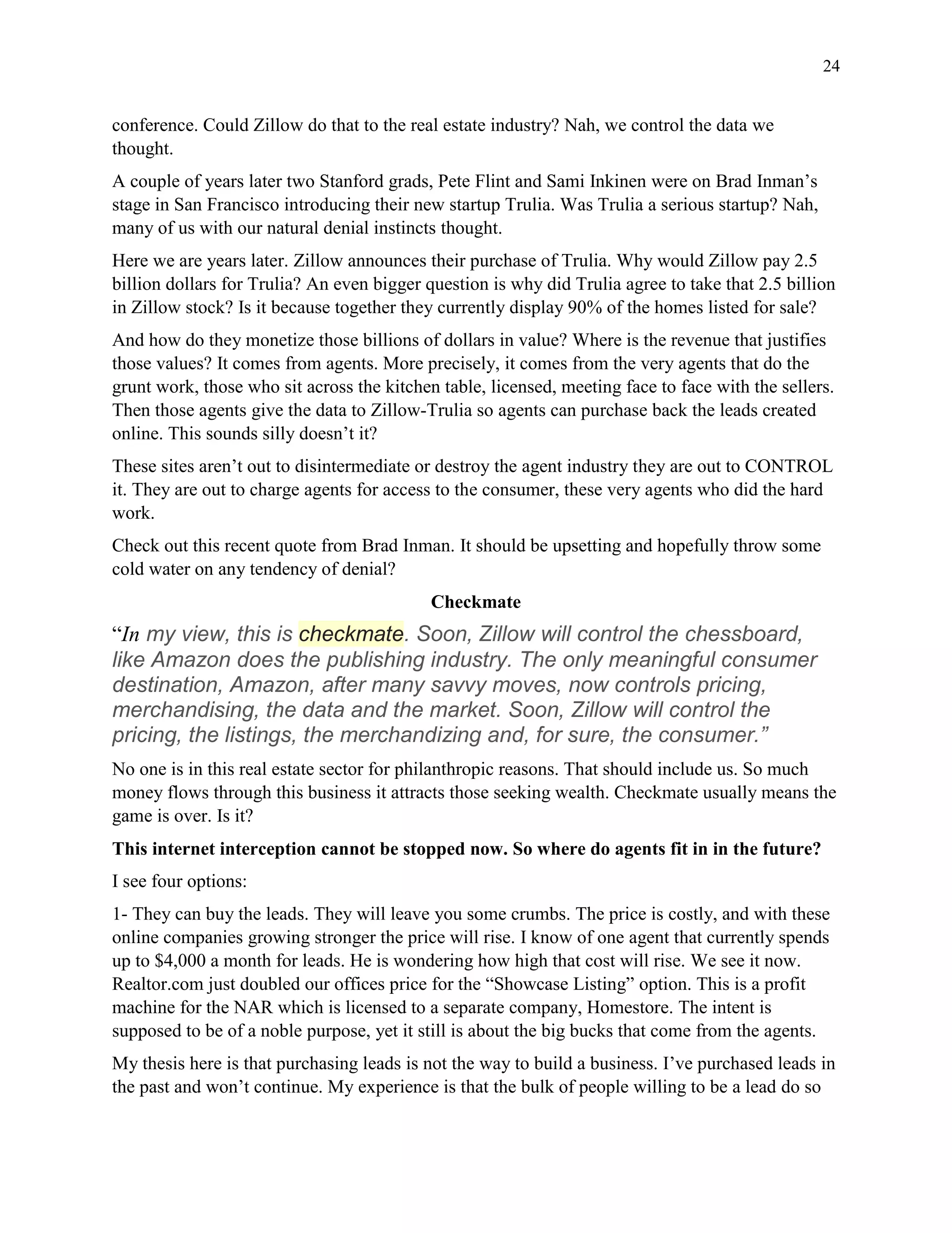 24
conference. Could Zillow do that to the real estate industry? Nah, we control the data we
thought.
A couple of years later two Stanford grads, Pete Flint and Sami Inkinen were on Brad Inman’s
stage in San Francisco introducing their new startup Trulia. Was Trulia a serious startup? Nah,
many of us with our natural denial instincts thought.
Here we are years later. Zillow announces their purchase of Trulia. Why would Zillow pay 2.5
billion dollars for Trulia? An even bigger question is why did Trulia agree to take that 2.5 billion
in Zillow stock? Is it because together they currently display 90% of the homes listed for sale?
And how do they monetize those billions of dollars in value? Where is the revenue that justifies
those values? It comes from agents. More precisely, it comes from the very agents that do the
grunt work, those who sit across the kitchen table, licensed, meeting face to face with the sellers.
Then those agents give the data to Zillow-Trulia so agents can purchase back the leads created
online. This sounds silly doesn’t it?
These sites aren’t out to disintermediate or destroy the agent industry they are out to CONTROL
it. They are out to charge agents for access to the consumer, these very agents who did the hard
work.
Check out this recent quote from Brad Inman. It should be upsetting and hopefully throw some
cold water on any tendency of denial?
Checkmate
“In my view, this is checkmate. Soon, Zillow will control the chessboard,
like Amazon does the publishing industry. The only meaningful consumer
destination, Amazon, after many savvy moves, now controls pricing,
merchandising, the data and the market. Soon, Zillow will control the
pricing, the listings, the merchandizing and, for sure, the consumer.”
No one is in this real estate sector for philanthropic reasons. That should include us. So much
money flows through this business it attracts those seeking wealth. Checkmate usually means the
game is over. Is it?
This internet interception cannot be stopped now. So where do agents fit in in the future?
I see four options:
1- They can buy the leads. They will leave you some crumbs. The price is costly, and with these
online companies growing stronger the price will rise. I know of one agent that currently spends
up to $4,000 a month for leads. He is wondering how high that cost will rise. We see it now.
Realtor.com just doubled our offices price for the “Showcase Listing” option. This is a profit
machine for the NAR which is licensed to a separate company, Homestore. The intent is
supposed to be of a noble purpose, yet it still is about the big bucks that come from the agents.
My thesis here is that purchasing leads is not the way to build a business. I’ve purchased leads in
the past and won’t continue. My experience is that the bulk of people willing to be a lead do so
 