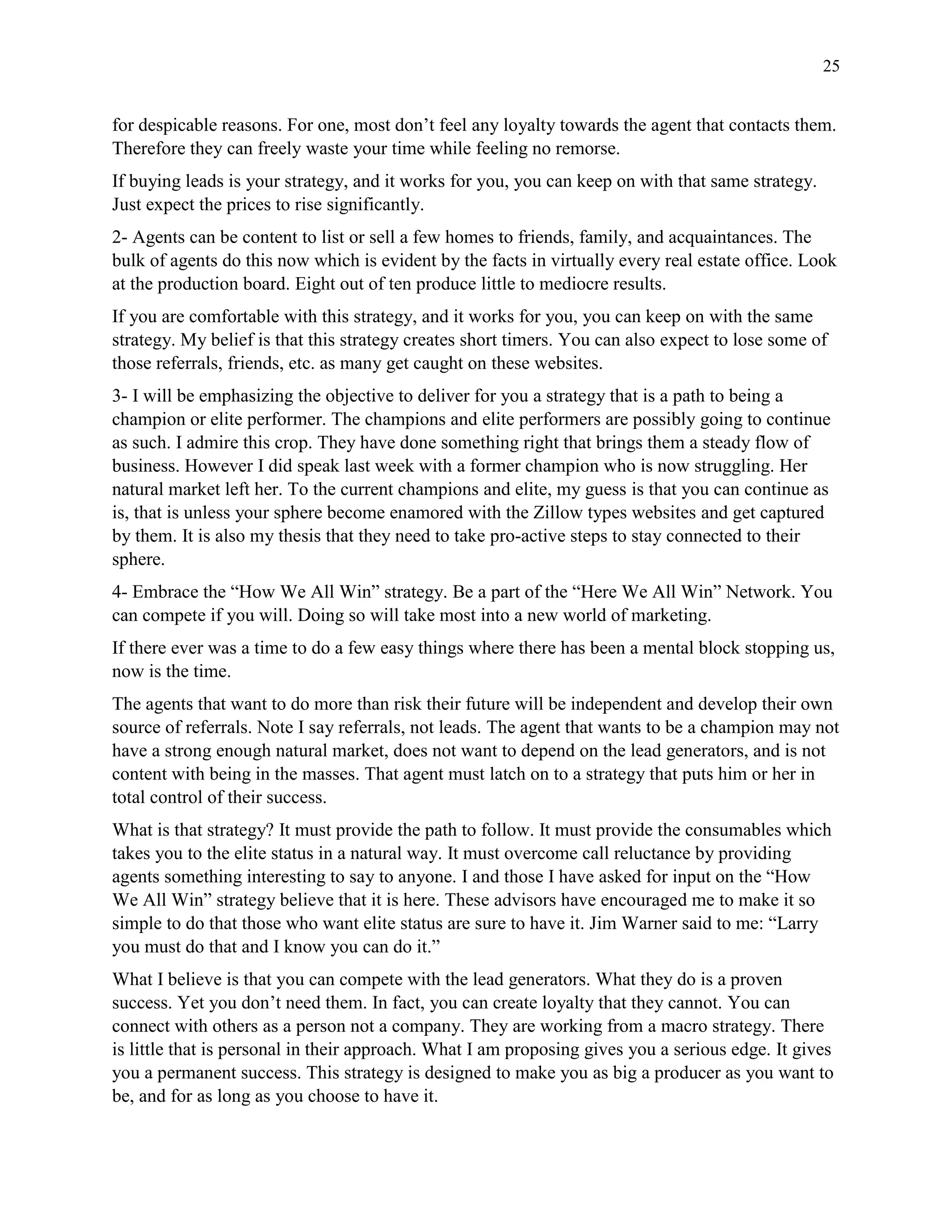 25
for despicable reasons. For one, most don’t feel any loyalty towards the agent that contacts them.
Therefore they can freely waste your time while feeling no remorse.
If buying leads is your strategy, and it works for you, you can keep on with that same strategy.
Just expect the prices to rise significantly.
2- Agents can be content to list or sell a few homes to friends, family, and acquaintances. The
bulk of agents do this now which is evident by the facts in virtually every real estate office. Look
at the production board. Eight out of ten produce little to mediocre results.
If you are comfortable with this strategy, and it works for you, you can keep on with the same
strategy. My belief is that this strategy creates short timers. You can also expect to lose some of
those referrals, friends, etc. as many get caught on these websites.
3- I will be emphasizing the objective to deliver for you a strategy that is a path to being a
champion or elite performer. The champions and elite performers are possibly going to continue
as such. I admire this crop. They have done something right that brings them a steady flow of
business. However I did speak last week with a former champion who is now struggling. Her
natural market left her. To the current champions and elite, my guess is that you can continue as
is, that is unless your sphere become enamored with the Zillow types websites and get captured
by them. It is also my thesis that they need to take pro-active steps to stay connected to their
sphere.
4- Embrace the “How We All Win” strategy. Be a part of the “Here We All Win” Network. You
can compete if you will. Doing so will take most into a new world of marketing.
If there ever was a time to do a few easy things where there has been a mental block stopping us,
now is the time.
The agents that want to do more than risk their future will be independent and develop their own
source of referrals. Note I say referrals, not leads. The agent that wants to be a champion may not
have a strong enough natural market, does not want to depend on the lead generators, and is not
content with being in the masses. That agent must latch on to a strategy that puts him or her in
total control of their success.
What is that strategy? It must provide the path to follow. It must provide the consumables which
takes you to the elite status in a natural way. It must overcome call reluctance by providing
agents something interesting to say to anyone. I and those I have asked for input on the “How
We All Win” strategy believe that it is here. These advisors have encouraged me to make it so
simple to do that those who want elite status are sure to have it. Jim Warner said to me: “Larry
you must do that and I know you can do it.”
What I believe is that you can compete with the lead generators. What they do is a proven
success. Yet you don’t need them. In fact, you can create loyalty that they cannot. You can
connect with others as a person not a company. They are working from a macro strategy. There
is little that is personal in their approach. What I am proposing gives you a serious edge. It gives
you a permanent success. This strategy is designed to make you as big a producer as you want to
be, and for as long as you choose to have it.
 