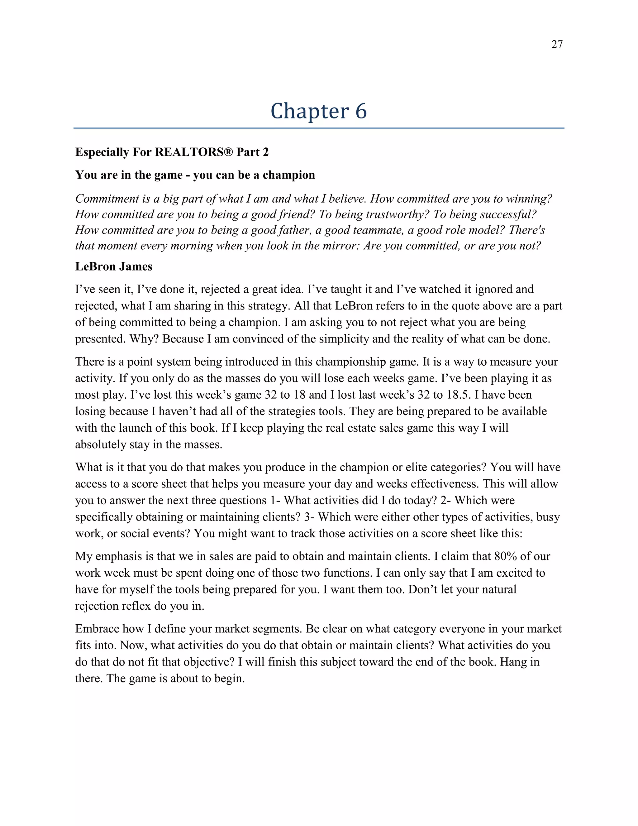 27
Chapter 6
Especially For REALTORS® Part 2
You are in the game - you can be a champion
Commitment is a big part of what I am and what I believe. How committed are you to winning?
How committed are you to being a good friend? To being trustworthy? To being successful?
How committed are you to being a good father, a good teammate, a good role model? There's
that moment every morning when you look in the mirror: Are you committed, or are you not?
LeBron James
I’ve seen it, I’ve done it, rejected a great idea. I’ve taught it and I’ve watched it ignored and
rejected, what I am sharing in this strategy. All that LeBron refers to in the quote above are a part
of being committed to being a champion. I am asking you to not reject what you are being
presented. Why? Because I am convinced of the simplicity and the reality of what can be done.
There is a point system being introduced in this championship game. It is a way to measure your
activity. If you only do as the masses do you will lose each weeks game. I’ve been playing it as
most play. I’ve lost this week’s game 32 to 18 and I lost last week’s 32 to 18.5. I have been
losing because I haven’t had all of the strategies tools. They are being prepared to be available
with the launch of this book. If I keep playing the real estate sales game this way I will
absolutely stay in the masses.
What is it that you do that makes you produce in the champion or elite categories? You will have
access to a score sheet that helps you measure your day and weeks effectiveness. This will allow
you to answer the next three questions 1- What activities did I do today? 2- Which were
specifically obtaining or maintaining clients? 3- Which were either other types of activities, busy
work, or social events? You might want to track those activities on a score sheet like this:
My emphasis is that we in sales are paid to obtain and maintain clients. I claim that 80% of our
work week must be spent doing one of those two functions. I can only say that I am excited to
have for myself the tools being prepared for you. I want them too. Don’t let your natural
rejection reflex do you in.
Embrace how I define your market segments. Be clear on what category everyone in your market
fits into. Now, what activities do you do that obtain or maintain clients? What activities do you
do that do not fit that objective? I will finish this subject toward the end of the book. Hang in
there. The game is about to begin.
 