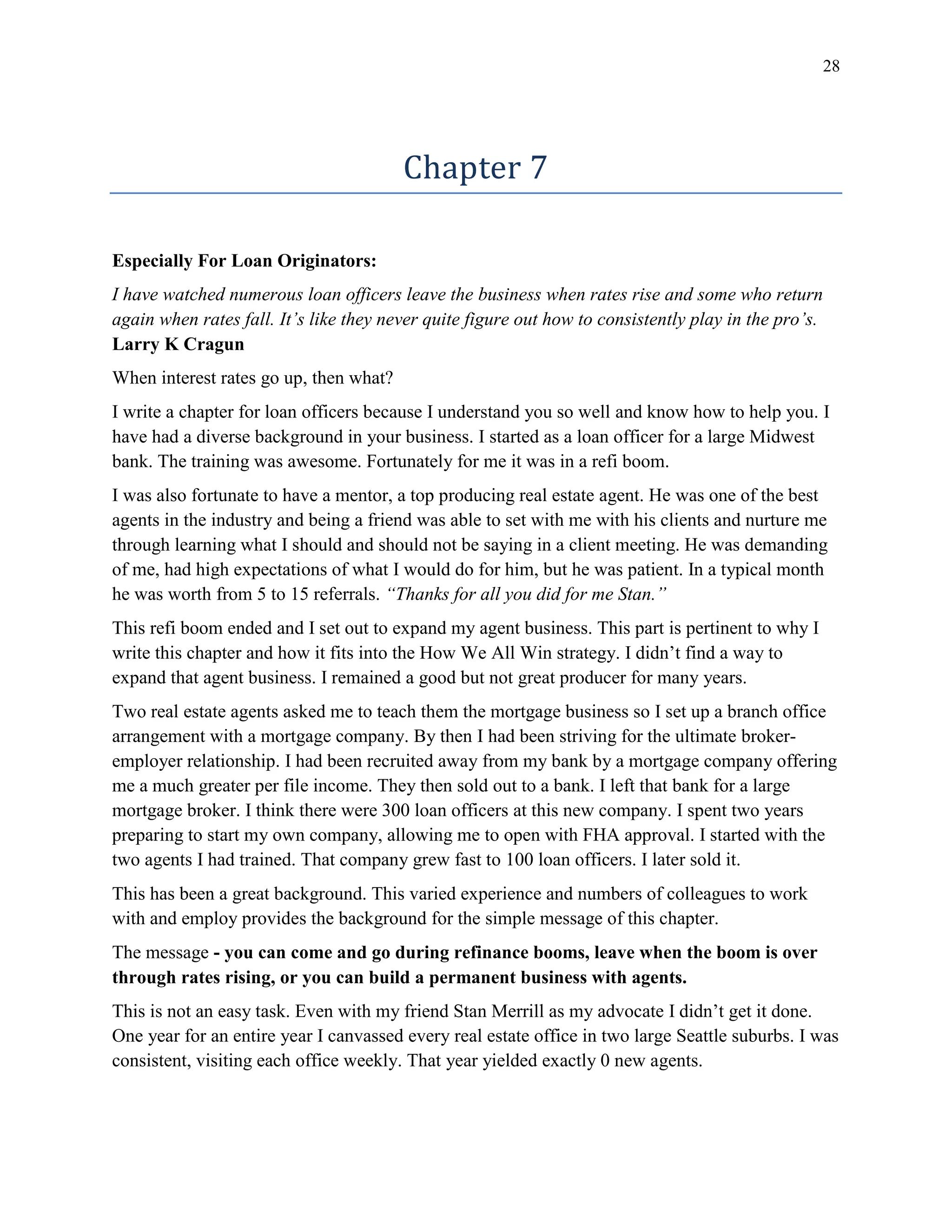 28
Chapter 7
Especially For Loan Originators:
I have watched numerous loan officers leave the business when rates rise and some who return
again when rates fall. It’s like they never quite figure out how to consistently play in the pro’s.
Larry K Cragun
When interest rates go up, then what?
I write a chapter for loan officers because I understand you so well and know how to help you. I
have had a diverse background in your business. I started as a loan officer for a large Midwest
bank. The training was awesome. Fortunately for me it was in a refi boom.
I was also fortunate to have a mentor, a top producing real estate agent. He was one of the best
agents in the industry and being a friend was able to set with me with his clients and nurture me
through learning what I should and should not be saying in a client meeting. He was demanding
of me, had high expectations of what I would do for him, but he was patient. In a typical month
he was worth from 5 to 15 referrals. “Thanks for all you did for me Stan.”
This refi boom ended and I set out to expand my agent business. This part is pertinent to why I
write this chapter and how it fits into the How We All Win strategy. I didn’t find a way to
expand that agent business. I remained a good but not great producer for many years.
Two real estate agents asked me to teach them the mortgage business so I set up a branch office
arrangement with a mortgage company. By then I had been striving for the ultimate broker-
employer relationship. I had been recruited away from my bank by a mortgage company offering
me a much greater per file income. They then sold out to a bank. I left that bank for a large
mortgage broker. I think there were 300 loan officers at this new company. I spent two years
preparing to start my own company, allowing me to open with FHA approval. I started with the
two agents I had trained. That company grew fast to 100 loan officers. I later sold it.
This has been a great background. This varied experience and numbers of colleagues to work
with and employ provides the background for the simple message of this chapter.
The message - you can come and go during refinance booms, leave when the boom is over
through rates rising, or you can build a permanent business with agents.
This is not an easy task. Even with my friend Stan Merrill as my advocate I didn’t get it done.
One year for an entire year I canvassed every real estate office in two large Seattle suburbs. I was
consistent, visiting each office weekly. That year yielded exactly 0 new agents.
 