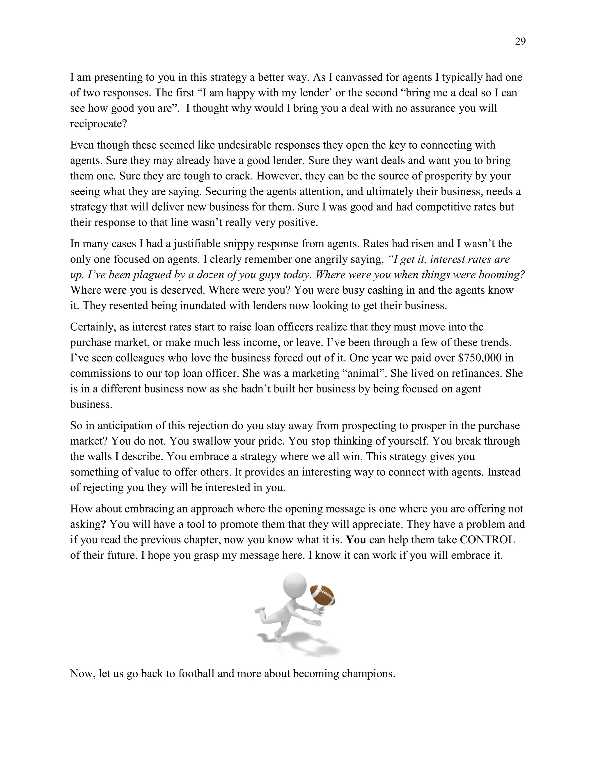 29
I am presenting to you in this strategy a better way. As I canvassed for agents I typically had one
of two responses. The first “I am happy with my lender’ or the second “bring me a deal so I can
see how good you are”. I thought why would I bring you a deal with no assurance you will
reciprocate?
Even though these seemed like undesirable responses they open the key to connecting with
agents. Sure they may already have a good lender. Sure they want deals and want you to bring
them one. Sure they are tough to crack. However, they can be the source of prosperity by your
seeing what they are saying. Securing the agents attention, and ultimately their business, needs a
strategy that will deliver new business for them. Sure I was good and had competitive rates but
their response to that line wasn’t really very positive.
In many cases I had a justifiable snippy response from agents. Rates had risen and I wasn’t the
only one focused on agents. I clearly remember one angrily saying, “I get it, interest rates are
up. I’ve been plagued by a dozen of you guys today. Where were you when things were booming?
Where were you is deserved. Where were you? You were busy cashing in and the agents know
it. They resented being inundated with lenders now looking to get their business.
Certainly, as interest rates start to raise loan officers realize that they must move into the
purchase market, or make much less income, or leave. I’ve been through a few of these trends.
I’ve seen colleagues who love the business forced out of it. One year we paid over $750,000 in
commissions to our top loan officer. She was a marketing “animal”. She lived on refinances. She
is in a different business now as she hadn’t built her business by being focused on agent
business.
So in anticipation of this rejection do you stay away from prospecting to prosper in the purchase
market? You do not. You swallow your pride. You stop thinking of yourself. You break through
the walls I describe. You embrace a strategy where we all win. This strategy gives you
something of value to offer others. It provides an interesting way to connect with agents. Instead
of rejecting you they will be interested in you.
How about embracing an approach where the opening message is one where you are offering not
asking? You will have a tool to promote them that they will appreciate. They have a problem and
if you read the previous chapter, now you know what it is. You can help them take CONTROL
of their future. I hope you grasp my message here. I know it can work if you will embrace it.
Now, let us go back to football and more about becoming champions.
 