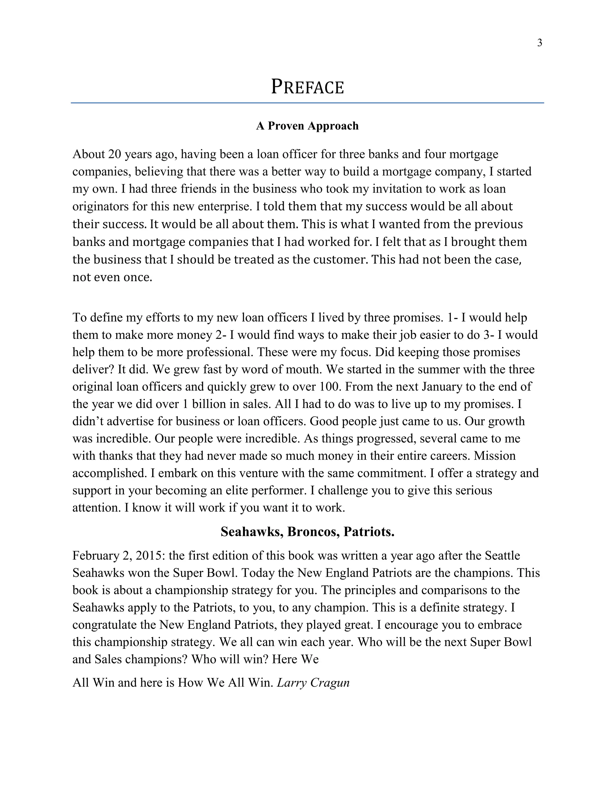 3
PREFACE
A Proven Approach
About 20 years ago, having been a loan officer for three banks and four mortgage
companies, believing that there was a better way to build a mortgage company, I started
my own. I had three friends in the business who took my invitation to work as loan
originators for this new enterprise. I told them that my success would be all about
their success. It would be all about them. This is what I wanted from the previous
banks and mortgage companies that I had worked for. I felt that as I brought them
the business that I should be treated as the customer. This had not been the case,
not even once.
To define my efforts to my new loan officers I lived by three promises. 1- I would help
them to make more money 2- I would find ways to make their job easier to do 3- I would
help them to be more professional. These were my focus. Did keeping those promises
deliver? It did. We grew fast by word of mouth. We started in the summer with the three
original loan officers and quickly grew to over 100. From the next January to the end of
the year we did over 1 billion in sales. All I had to do was to live up to my promises. I
didn’t advertise for business or loan officers. Good people just came to us. Our growth
was incredible. Our people were incredible. As things progressed, several came to me
with thanks that they had never made so much money in their entire careers. Mission
accomplished. I embark on this venture with the same commitment. I offer a strategy and
support in your becoming an elite performer. I challenge you to give this serious
attention. I know it will work if you want it to work.
Seahawks, Broncos, Patriots.
February 2, 2015: the first edition of this book was written a year ago after the Seattle
Seahawks won the Super Bowl. Today the New England Patriots are the champions. This
book is about a championship strategy for you. The principles and comparisons to the
Seahawks apply to the Patriots, to you, to any champion. This is a definite strategy. I
congratulate the New England Patriots, they played great. I encourage you to embrace
this championship strategy. We all can win each year. Who will be the next Super Bowl
and Sales champions? Who will win? Here We
All Win and here is How We All Win. Larry Cragun
 