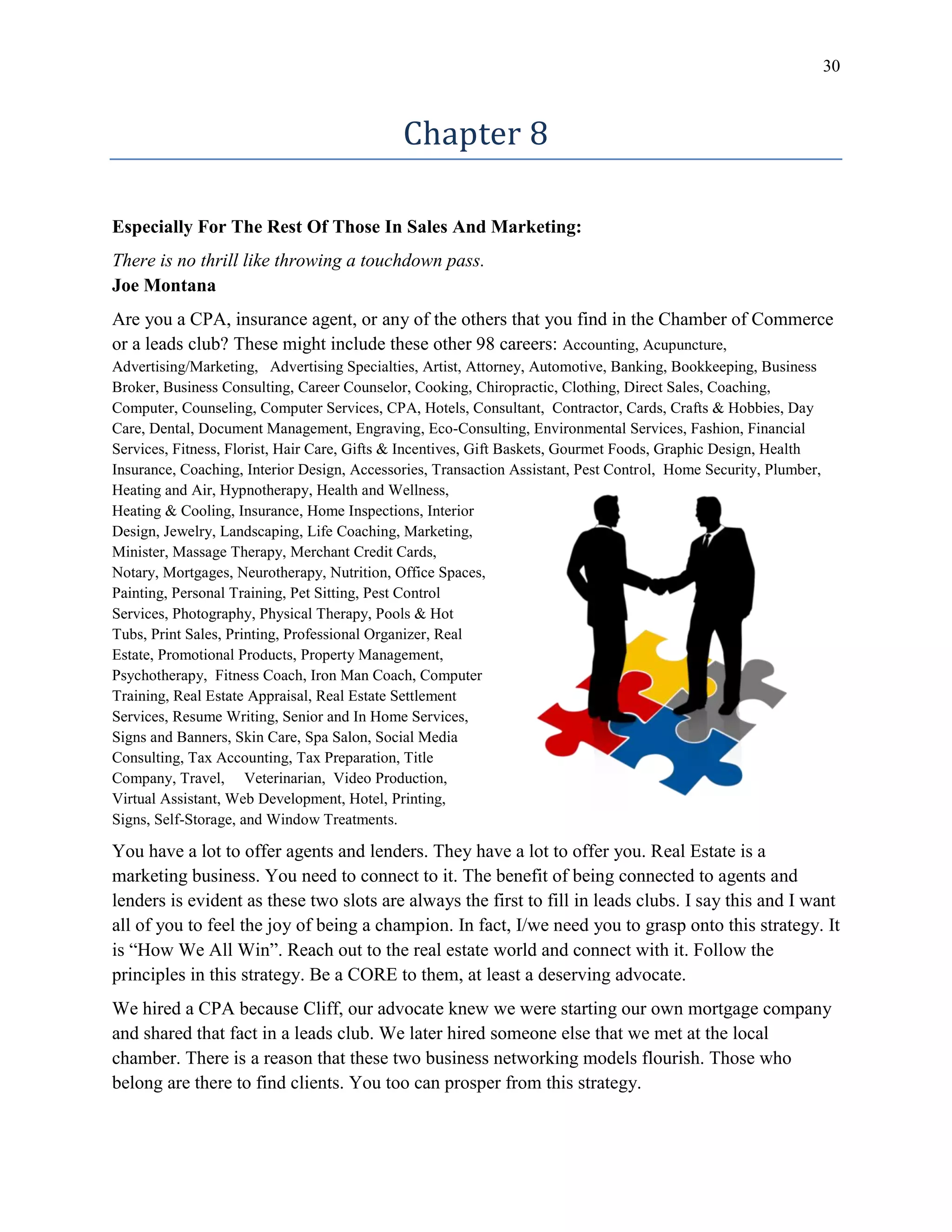 30
Chapter 8
Especially For The Rest Of Those In Sales And Marketing:
There is no thrill like throwing a touchdown pass.
Joe Montana
Are you a CPA, insurance agent, or any of the others that you find in the Chamber of Commerce
or a leads club? These might include these other 98 careers: Accounting, Acupuncture,
Advertising/Marketing, Advertising Specialties, Artist, Attorney, Automotive, Banking, Bookkeeping, Business
Broker, Business Consulting, Career Counselor, Cooking, Chiropractic, Clothing, Direct Sales, Coaching,
Computer, Counseling, Computer Services, CPA, Hotels, Consultant, Contractor, Cards, Crafts & Hobbies, Day
Care, Dental, Document Management, Engraving, Eco-Consulting, Environmental Services, Fashion, Financial
Services, Fitness, Florist, Hair Care, Gifts & Incentives, Gift Baskets, Gourmet Foods, Graphic Design, Health
Insurance, Coaching, Interior Design, Accessories, Transaction Assistant, Pest Control, Home Security, Plumber,
Heating and Air, Hypnotherapy, Health and Wellness,
Heating & Cooling, Insurance, Home Inspections, Interior
Design, Jewelry, Landscaping, Life Coaching, Marketing,
Minister, Massage Therapy, Merchant Credit Cards,
Notary, Mortgages, Neurotherapy, Nutrition, Office Spaces,
Painting, Personal Training, Pet Sitting, Pest Control
Services, Photography, Physical Therapy, Pools & Hot
Tubs, Print Sales, Printing, Professional Organizer, Real
Estate, Promotional Products, Property Management,
Psychotherapy, Fitness Coach, Iron Man Coach, Computer
Training, Real Estate Appraisal, Real Estate Settlement
Services, Resume Writing, Senior and In Home Services,
Signs and Banners, Skin Care, Spa Salon, Social Media
Consulting, Tax Accounting, Tax Preparation, Title
Company, Travel, Veterinarian, Video Production,
Virtual Assistant, Web Development, Hotel, Printing,
Signs, Self-Storage, and Window Treatments.
You have a lot to offer agents and lenders. They have a lot to offer you. Real Estate is a
marketing business. You need to connect to it. The benefit of being connected to agents and
lenders is evident as these two slots are always the first to fill in leads clubs. I say this and I want
all of you to feel the joy of being a champion. In fact, I/we need you to grasp onto this strategy. It
is “How We All Win”. Reach out to the real estate world and connect with it. Follow the
principles in this strategy. Be a CORE to them, at least a deserving advocate.
We hired a CPA because Cliff, our advocate knew we were starting our own mortgage company
and shared that fact in a leads club. We later hired someone else that we met at the local
chamber. There is a reason that these two business networking models flourish. Those who
belong are there to find clients. You too can prosper from this strategy.
 