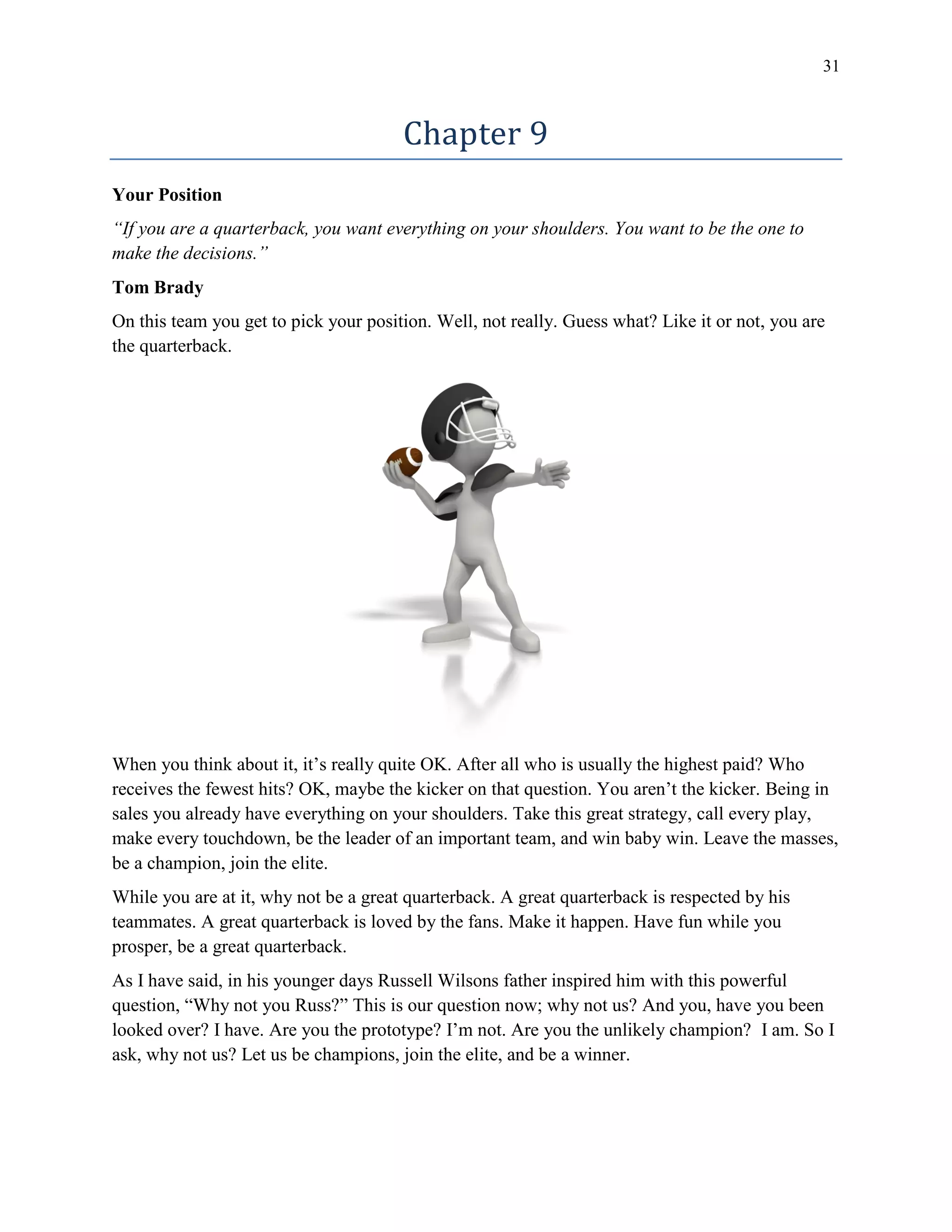 31
Chapter 9
Your Position
“If you are a quarterback, you want everything on your shoulders. You want to be the one to
make the decisions.”
Tom Brady
On this team you get to pick your position. Well, not really. Guess what? Like it or not, you are
the quarterback.
When you think about it, it’s really quite OK. After all who is usually the highest paid? Who
receives the fewest hits? OK, maybe the kicker on that question. You aren’t the kicker. Being in
sales you already have everything on your shoulders. Take this great strategy, call every play,
make every touchdown, be the leader of an important team, and win baby win. Leave the masses,
be a champion, join the elite.
While you are at it, why not be a great quarterback. A great quarterback is respected by his
teammates. A great quarterback is loved by the fans. Make it happen. Have fun while you
prosper, be a great quarterback.
As I have said, in his younger days Russell Wilsons father inspired him with this powerful
question, “Why not you Russ?” This is our question now; why not us? And you, have you been
looked over? I have. Are you the prototype? I’m not. Are you the unlikely champion? I am. So I
ask, why not us? Let us be champions, join the elite, and be a winner.
 