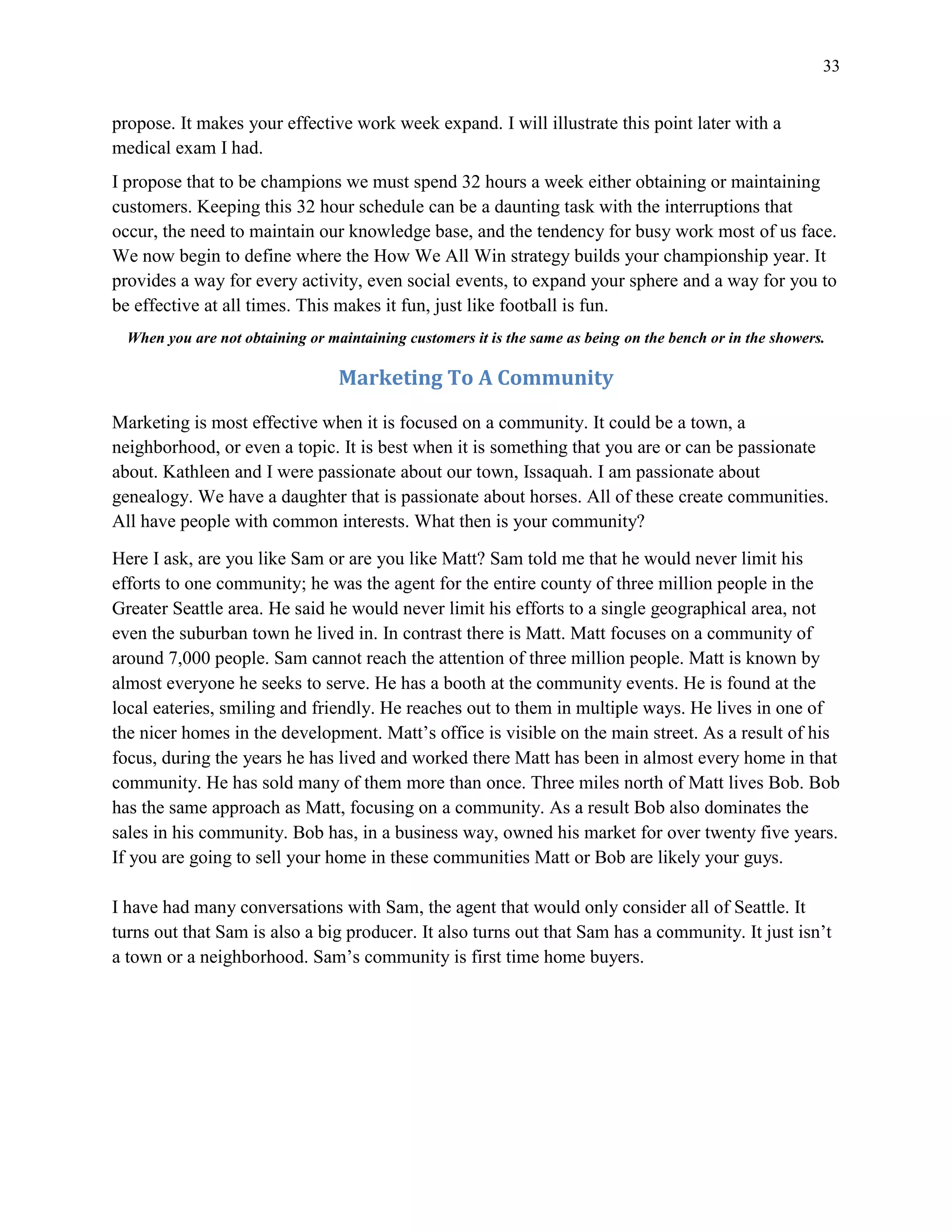 33
propose. It makes your effective work week expand. I will illustrate this point later with a
medical exam I had.
I propose that to be champions we must spend 32 hours a week either obtaining or maintaining
customers. Keeping this 32 hour schedule can be a daunting task with the interruptions that
occur, the need to maintain our knowledge base, and the tendency for busy work most of us face.
We now begin to define where the How We All Win strategy builds your championship year. It
provides a way for every activity, even social events, to expand your sphere and a way for you to
be effective at all times. This makes it fun, just like football is fun.
When you are not obtaining or maintaining customers it is the same as being on the bench or in the showers.
Marketing To A Community
Marketing is most effective when it is focused on a community. It could be a town, a
neighborhood, or even a topic. It is best when it is something that you are or can be passionate
about. Kathleen and I were passionate about our town, Issaquah. I am passionate about
genealogy. We have a daughter that is passionate about horses. All of these create communities.
All have people with common interests. What then is your community?
Here I ask, are you like Sam or are you like Matt? Sam told me that he would never limit his
efforts to one community; he was the agent for the entire county of three million people in the
Greater Seattle area. He said he would never limit his efforts to a single geographical area, not
even the suburban town he lived in. In contrast there is Matt. Matt focuses on a community of
around 7,000 people. Sam cannot reach the attention of three million people. Matt is known by
almost everyone he seeks to serve. He has a booth at the community events. He is found at the
local eateries, smiling and friendly. He reaches out to them in multiple ways. He lives in one of
the nicer homes in the development. Matt’s office is visible on the main street. As a result of his
focus, during the years he has lived and worked there Matt has been in almost every home in that
community. He has sold many of them more than once. Three miles north of Matt lives Bob. Bob
has the same approach as Matt, focusing on a community. As a result Bob also dominates the
sales in his community. Bob has, in a business way, owned his market for over twenty five years.
If you are going to sell your home in these communities Matt or Bob are likely your guys.
I have had many conversations with Sam, the agent that would only consider all of Seattle. It
turns out that Sam is also a big producer. It also turns out that Sam has a community. It just isn’t
a town or a neighborhood. Sam’s community is first time home buyers.
 