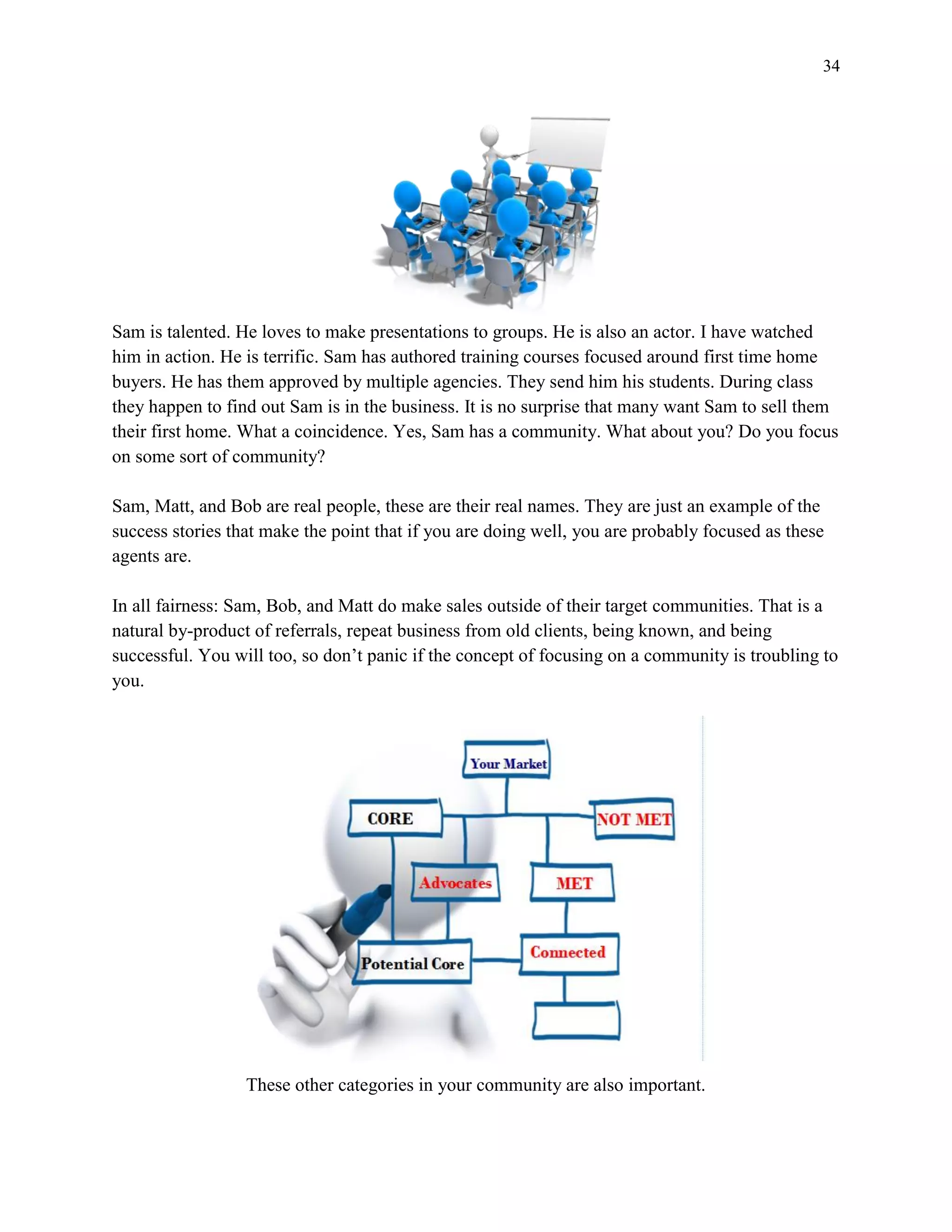 34
Sam is talented. He loves to make presentations to groups. He is also an actor. I have watched
him in action. He is terrific. Sam has authored training courses focused around first time home
buyers. He has them approved by multiple agencies. They send him his students. During class
they happen to find out Sam is in the business. It is no surprise that many want Sam to sell them
their first home. What a coincidence. Yes, Sam has a community. What about you? Do you focus
on some sort of community?
Sam, Matt, and Bob are real people, these are their real names. They are just an example of the
success stories that make the point that if you are doing well, you are probably focused as these
agents are.
In all fairness: Sam, Bob, and Matt do make sales outside of their target communities. That is a
natural by-product of referrals, repeat business from old clients, being known, and being
successful. You will too, so don’t panic if the concept of focusing on a community is troubling to
you.
These other categories in your community are also important.
 