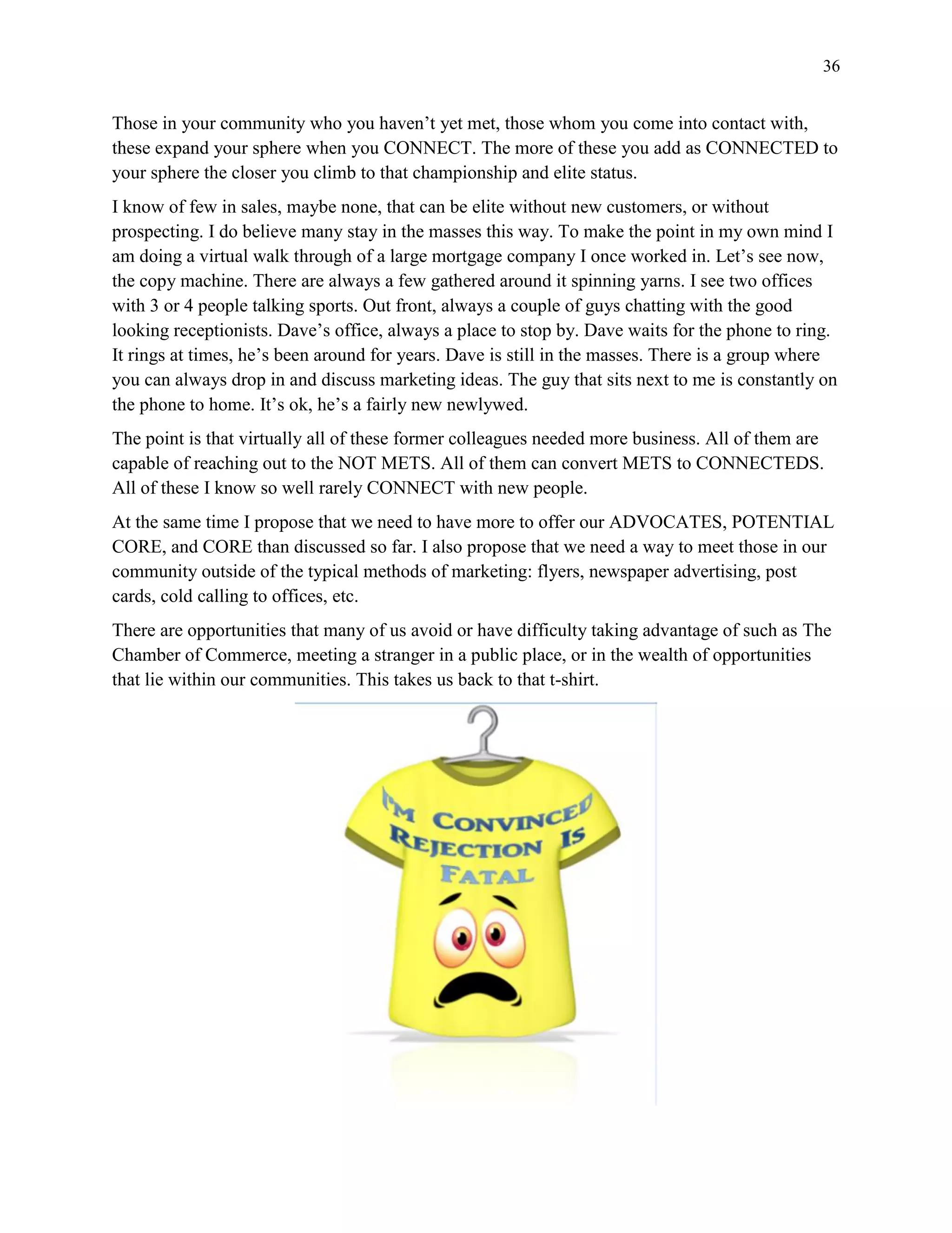 36
Those in your community who you haven’t yet met, those whom you come into contact with,
these expand your sphere when you CONNECT. The more of these you add as CONNECTED to
your sphere the closer you climb to that championship and elite status.
I know of few in sales, maybe none, that can be elite without new customers, or without
prospecting. I do believe many stay in the masses this way. To make the point in my own mind I
am doing a virtual walk through of a large mortgage company I once worked in. Let’s see now,
the copy machine. There are always a few gathered around it spinning yarns. I see two offices
with 3 or 4 people talking sports. Out front, always a couple of guys chatting with the good
looking receptionists. Dave’s office, always a place to stop by. Dave waits for the phone to ring.
It rings at times, he’s been around for years. Dave is still in the masses. There is a group where
you can always drop in and discuss marketing ideas. The guy that sits next to me is constantly on
the phone to home. It’s ok, he’s a fairly new newlywed.
The point is that virtually all of these former colleagues needed more business. All of them are
capable of reaching out to the NOT METS. All of them can convert METS to CONNECTEDS.
All of these I know so well rarely CONNECT with new people.
At the same time I propose that we need to have more to offer our ADVOCATES, POTENTIAL
CORE, and CORE than discussed so far. I also propose that we need a way to meet those in our
community outside of the typical methods of marketing: flyers, newspaper advertising, post
cards, cold calling to offices, etc.
There are opportunities that many of us avoid or have difficulty taking advantage of such as The
Chamber of Commerce, meeting a stranger in a public place, or in the wealth of opportunities
that lie within our communities. This takes us back to that t-shirt.
 