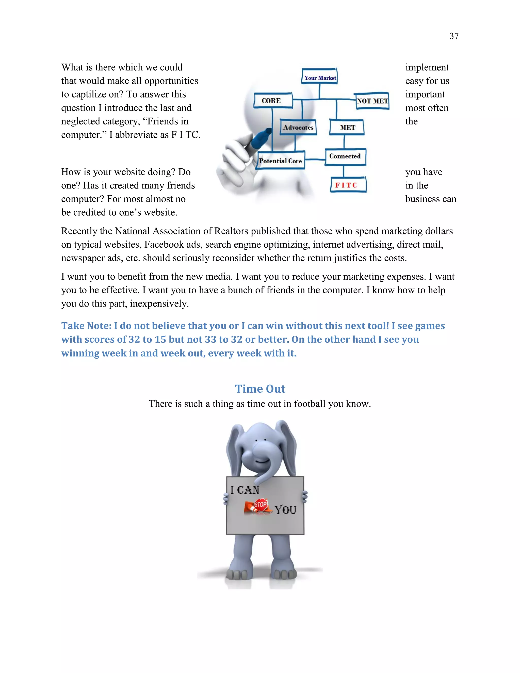 37
What is there which we could implement
that would make all opportunities easy for us
to captilize on? To answer this important
question I introduce the last and most often
neglected category, “Friends in the
computer.” I abbreviate as F I TC.
How is your website doing? Do you have
one? Has it created many friends in the
computer? For most almost no business can
be credited to one’s website.
Recently the National Association of Realtors published that those who spend marketing dollars
on typical websites, Facebook ads, search engine optimizing, internet advertising, direct mail,
newspaper ads, etc. should seriously reconsider whether the return justifies the costs.
I want you to benefit from the new media. I want you to reduce your marketing expenses. I want
you to be effective. I want you to have a bunch of friends in the computer. I know how to help
you do this part, inexpensively.
Take Note: I do not believe that you or I can win without this next tool! I see games
with scores of 32 to 15 but not 33 to 32 or better. On the other hand I see you
winning week in and week out, every week with it.
Time Out
There is such a thing as time out in football you know.
 