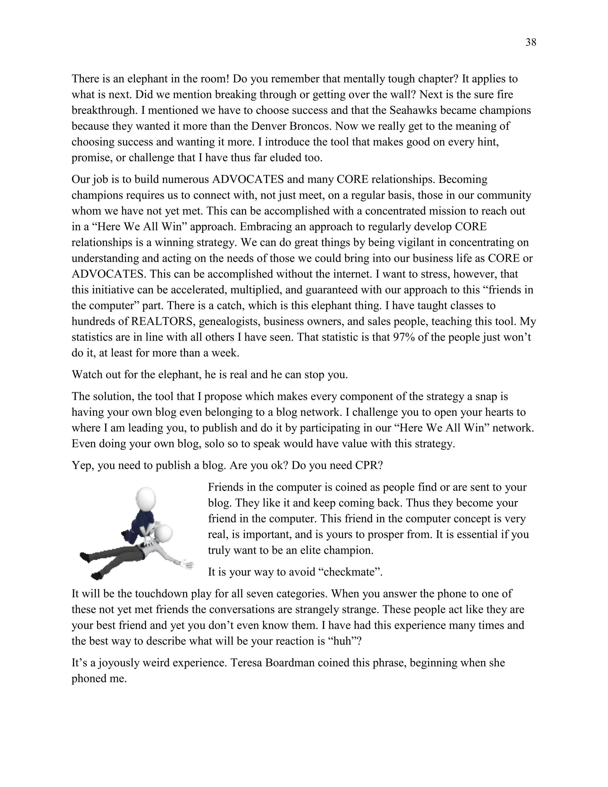 38
There is an elephant in the room! Do you remember that mentally tough chapter? It applies to
what is next. Did we mention breaking through or getting over the wall? Next is the sure fire
breakthrough. I mentioned we have to choose success and that the Seahawks became champions
because they wanted it more than the Denver Broncos. Now we really get to the meaning of
choosing success and wanting it more. I introduce the tool that makes good on every hint,
promise, or challenge that I have thus far eluded too.
Our job is to build numerous ADVOCATES and many CORE relationships. Becoming
champions requires us to connect with, not just meet, on a regular basis, those in our community
whom we have not yet met. This can be accomplished with a concentrated mission to reach out
in a “Here We All Win” approach. Embracing an approach to regularly develop CORE
relationships is a winning strategy. We can do great things by being vigilant in concentrating on
understanding and acting on the needs of those we could bring into our business life as CORE or
ADVOCATES. This can be accomplished without the internet. I want to stress, however, that
this initiative can be accelerated, multiplied, and guaranteed with our approach to this “friends in
the computer” part. There is a catch, which is this elephant thing. I have taught classes to
hundreds of REALTORS, genealogists, business owners, and sales people, teaching this tool. My
statistics are in line with all others I have seen. That statistic is that 97% of the people just won’t
do it, at least for more than a week.
Watch out for the elephant, he is real and he can stop you.
The solution, the tool that I propose which makes every component of the strategy a snap is
having your own blog even belonging to a blog network. I challenge you to open your hearts to
where I am leading you, to publish and do it by participating in our “Here We All Win” network.
Even doing your own blog, solo so to speak would have value with this strategy.
Yep, you need to publish a blog. Are you ok? Do you need CPR?
Friends in the computer is coined as people find or are sent to your
blog. They like it and keep coming back. Thus they become your
friend in the computer. This friend in the computer concept is very
real, is important, and is yours to prosper from. It is essential if you
truly want to be an elite champion.
It is your way to avoid “checkmate”.
It will be the touchdown play for all seven categories. When you answer the phone to one of
these not yet met friends the conversations are strangely strange. These people act like they are
your best friend and yet you don’t even know them. I have had this experience many times and
the best way to describe what will be your reaction is “huh”?
It’s a joyously weird experience. Teresa Boardman coined this phrase, beginning when she
phoned me.
 
