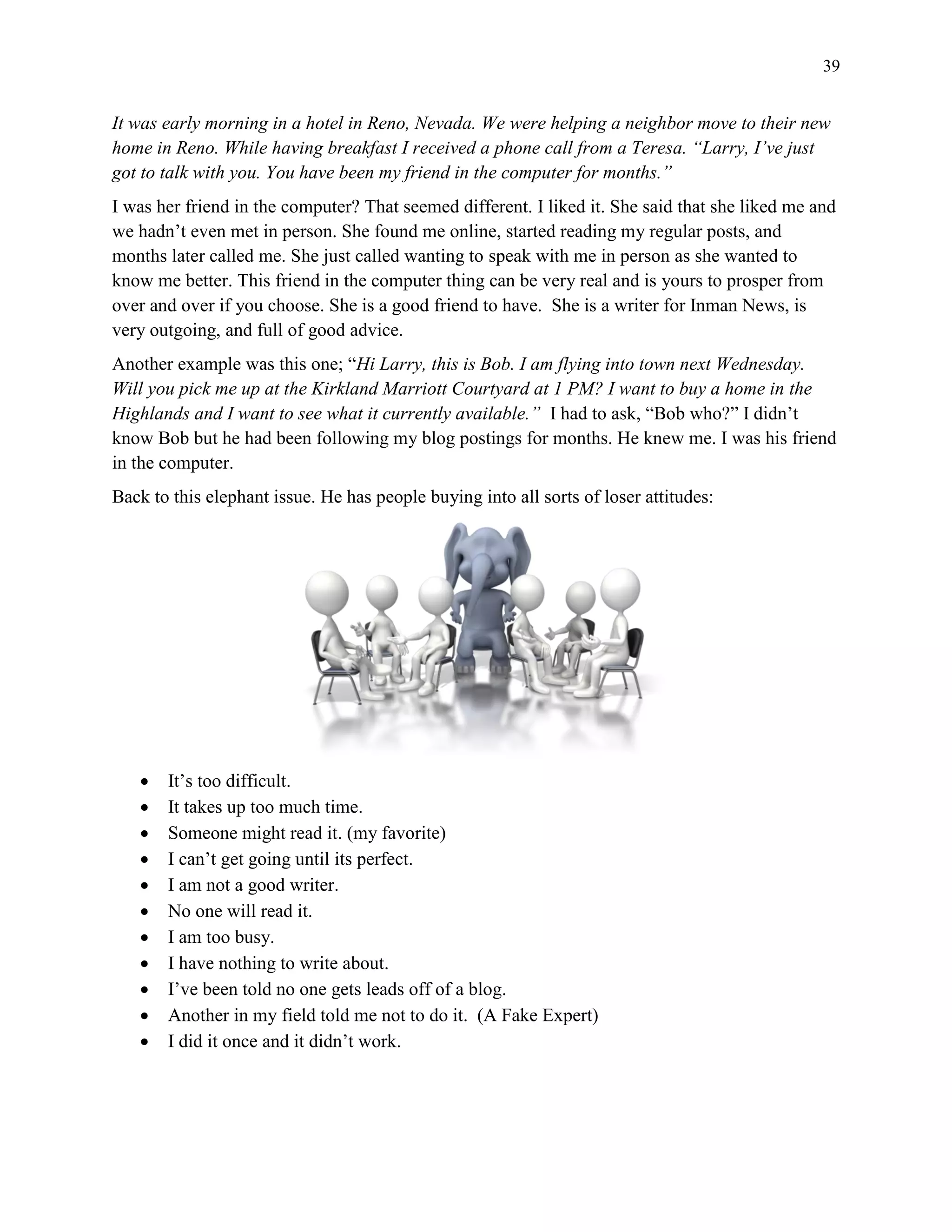39
It was early morning in a hotel in Reno, Nevada. We were helping a neighbor move to their new
home in Reno. While having breakfast I received a phone call from a Teresa. “Larry, I’ve just
got to talk with you. You have been my friend in the computer for months.”
I was her friend in the computer? That seemed different. I liked it. She said that she liked me and
we hadn’t even met in person. She found me online, started reading my regular posts, and
months later called me. She just called wanting to speak with me in person as she wanted to
know me better. This friend in the computer thing can be very real and is yours to prosper from
over and over if you choose. She is a good friend to have. She is a writer for Inman News, is
very outgoing, and full of good advice.
Another example was this one; “Hi Larry, this is Bob. I am flying into town next Wednesday.
Will you pick me up at the Kirkland Marriott Courtyard at 1 PM? I want to buy a home in the
Highlands and I want to see what it currently available.” I had to ask, “Bob who?” I didn’t
know Bob but he had been following my blog postings for months. He knew me. I was his friend
in the computer.
Back to this elephant issue. He has people buying into all sorts of loser attitudes:
 It’s too difficult.
 It takes up too much time.
 Someone might read it. (my favorite)
 I can’t get going until its perfect.
 I am not a good writer.
 No one will read it.
 I am too busy.
 I have nothing to write about.
 I’ve been told no one gets leads off of a blog.
 Another in my field told me not to do it. (A Fake Expert)
 I did it once and it didn’t work.
 