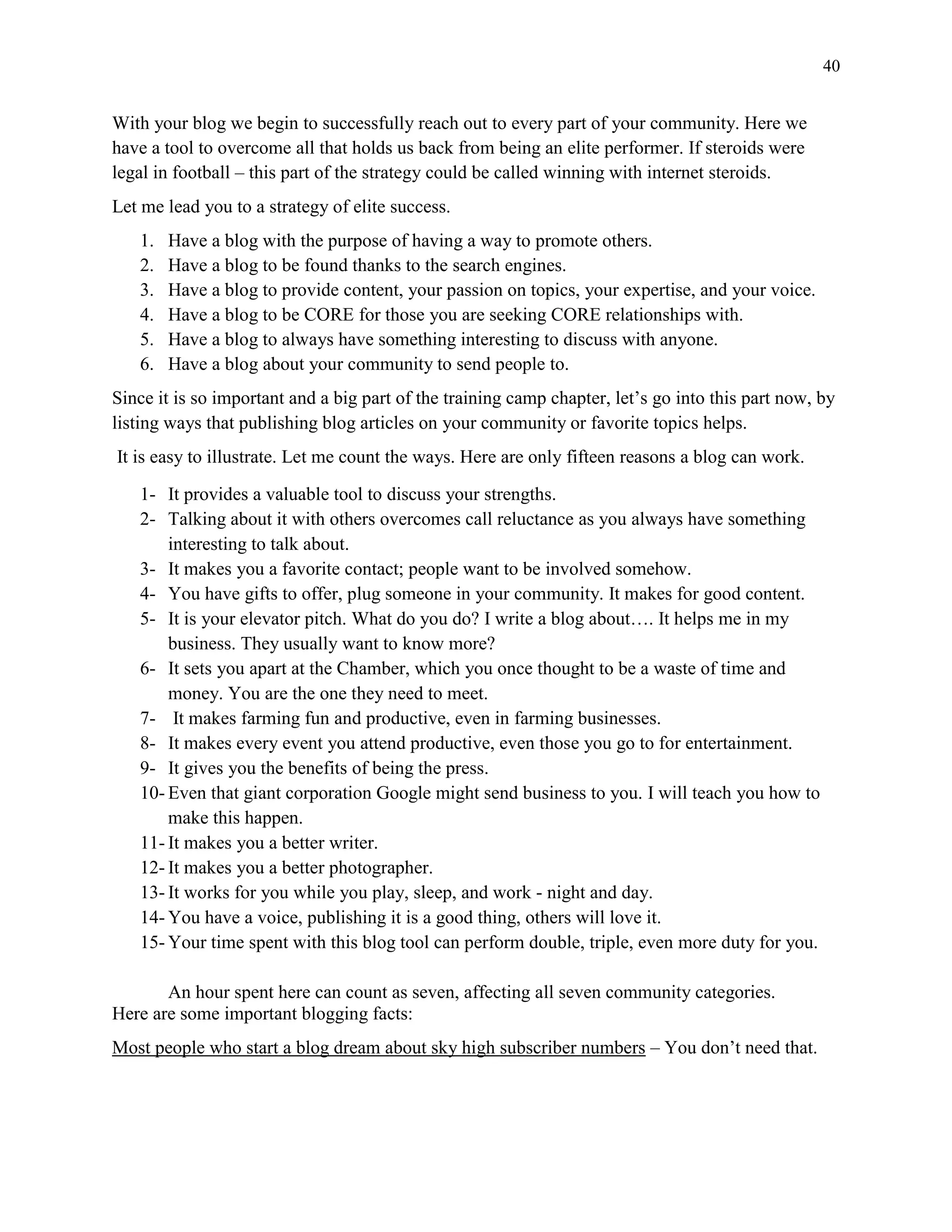 40
With your blog we begin to successfully reach out to every part of your community. Here we
have a tool to overcome all that holds us back from being an elite performer. If steroids were
legal in football – this part of the strategy could be called winning with internet steroids.
Let me lead you to a strategy of elite success.
1. Have a blog with the purpose of having a way to promote others.
2. Have a blog to be found thanks to the search engines.
3. Have a blog to provide content, your passion on topics, your expertise, and your voice.
4. Have a blog to be CORE for those you are seeking CORE relationships with.
5. Have a blog to always have something interesting to discuss with anyone.
6. Have a blog about your community to send people to.
Since it is so important and a big part of the training camp chapter, let’s go into this part now, by
listing ways that publishing blog articles on your community or favorite topics helps.
It is easy to illustrate. Let me count the ways. Here are only fifteen reasons a blog can work.
1- It provides a valuable tool to discuss your strengths.
2- Talking about it with others overcomes call reluctance as you always have something
interesting to talk about.
3- It makes you a favorite contact; people want to be involved somehow.
4- You have gifts to offer, plug someone in your community. It makes for good content.
5- It is your elevator pitch. What do you do? I write a blog about…. It helps me in my
business. They usually want to know more?
6- It sets you apart at the Chamber, which you once thought to be a waste of time and
money. You are the one they need to meet.
7- It makes farming fun and productive, even in farming businesses.
8- It makes every event you attend productive, even those you go to for entertainment.
9- It gives you the benefits of being the press.
10- Even that giant corporation Google might send business to you. I will teach you how to
make this happen.
11- It makes you a better writer.
12- It makes you a better photographer.
13- It works for you while you play, sleep, and work - night and day.
14- You have a voice, publishing it is a good thing, others will love it.
15- Your time spent with this blog tool can perform double, triple, even more duty for you.
An hour spent here can count as seven, affecting all seven community categories.
Here are some important blogging facts:
Most people who start a blog dream about sky high subscriber numbers – You don’t need that.
 