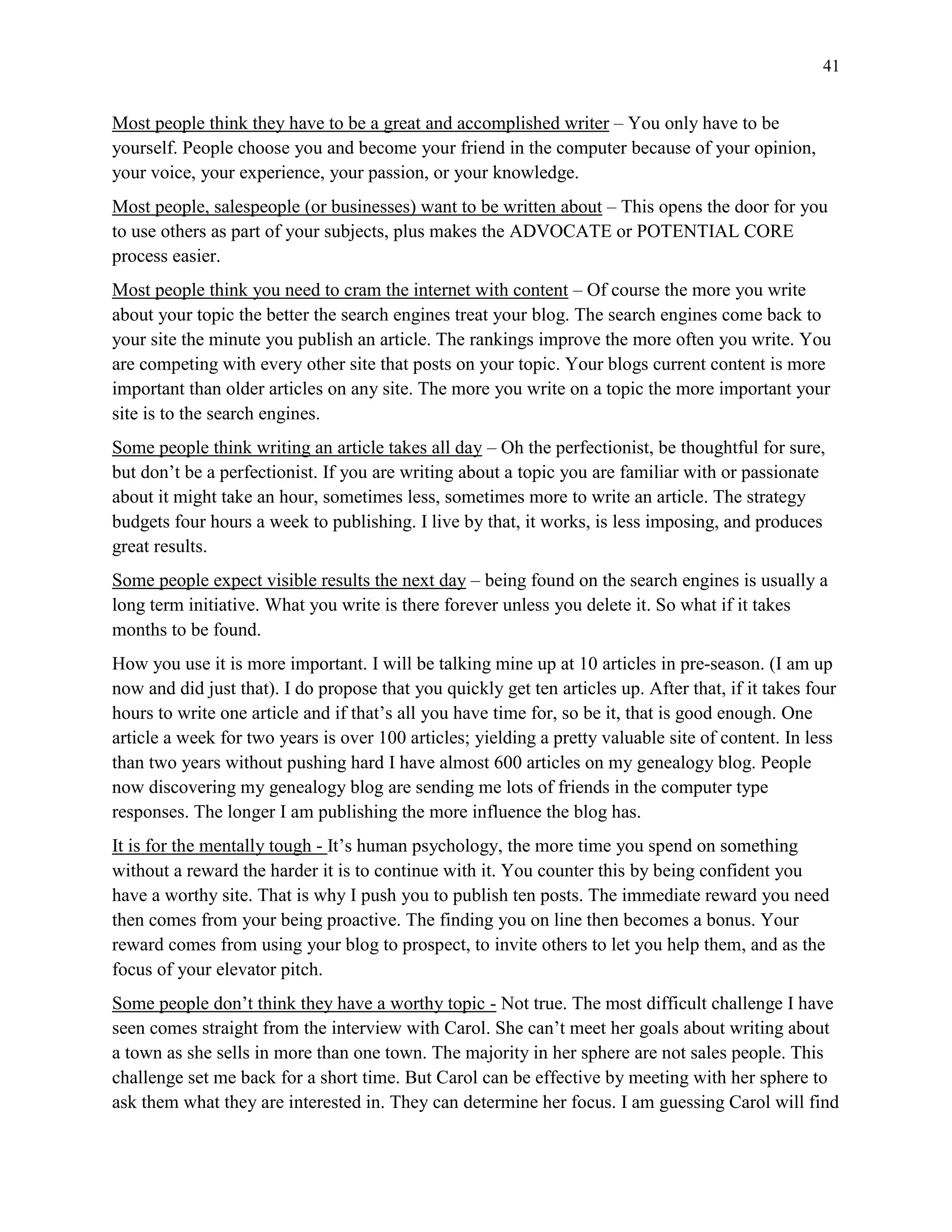 41
Most people think they have to be a great and accomplished writer – You only have to be
yourself. People choose you and become your friend in the computer because of your opinion,
your voice, your experience, your passion, or your knowledge.
Most people, salespeople (or businesses) want to be written about – This opens the door for you
to use others as part of your subjects, plus makes the ADVOCATE or POTENTIAL CORE
process easier.
Most people think you need to cram the internet with content – Of course the more you write
about your topic the better the search engines treat your blog. The search engines come back to
your site the minute you publish an article. The rankings improve the more often you write. You
are competing with every other site that posts on your topic. Your blogs current content is more
important than older articles on any site. The more you write on a topic the more important your
site is to the search engines.
Some people think writing an article takes all day – Oh the perfectionist, be thoughtful for sure,
but don’t be a perfectionist. If you are writing about a topic you are familiar with or passionate
about it might take an hour, sometimes less, sometimes more to write an article. The strategy
budgets four hours a week to publishing. I live by that, it works, is less imposing, and produces
great results.
Some people expect visible results the next day – being found on the search engines is usually a
long term initiative. What you write is there forever unless you delete it. So what if it takes
months to be found.
How you use it is more important. I will be talking mine up at 10 articles in pre-season. (I am up
now and did just that). I do propose that you quickly get ten articles up. After that, if it takes four
hours to write one article and if that’s all you have time for, so be it, that is good enough. One
article a week for two years is over 100 articles; yielding a pretty valuable site of content. In less
than two years without pushing hard I have almost 600 articles on my genealogy blog. People
now discovering my genealogy blog are sending me lots of friends in the computer type
responses. The longer I am publishing the more influence the blog has.
It is for the mentally tough - It’s human psychology, the more time you spend on something
without a reward the harder it is to continue with it. You counter this by being confident you
have a worthy site. That is why I push you to publish ten posts. The immediate reward you need
then comes from your being proactive. The finding you on line then becomes a bonus. Your
reward comes from using your blog to prospect, to invite others to let you help them, and as the
focus of your elevator pitch.
Some people don’t think they have a worthy topic - Not true. The most difficult challenge I have
seen comes straight from the interview with Carol. She can’t meet her goals about writing about
a town as she sells in more than one town. The majority in her sphere are not sales people. This
challenge set me back for a short time. But Carol can be effective by meeting with her sphere to
ask them what they are interested in. They can determine her focus. I am guessing Carol will find
 