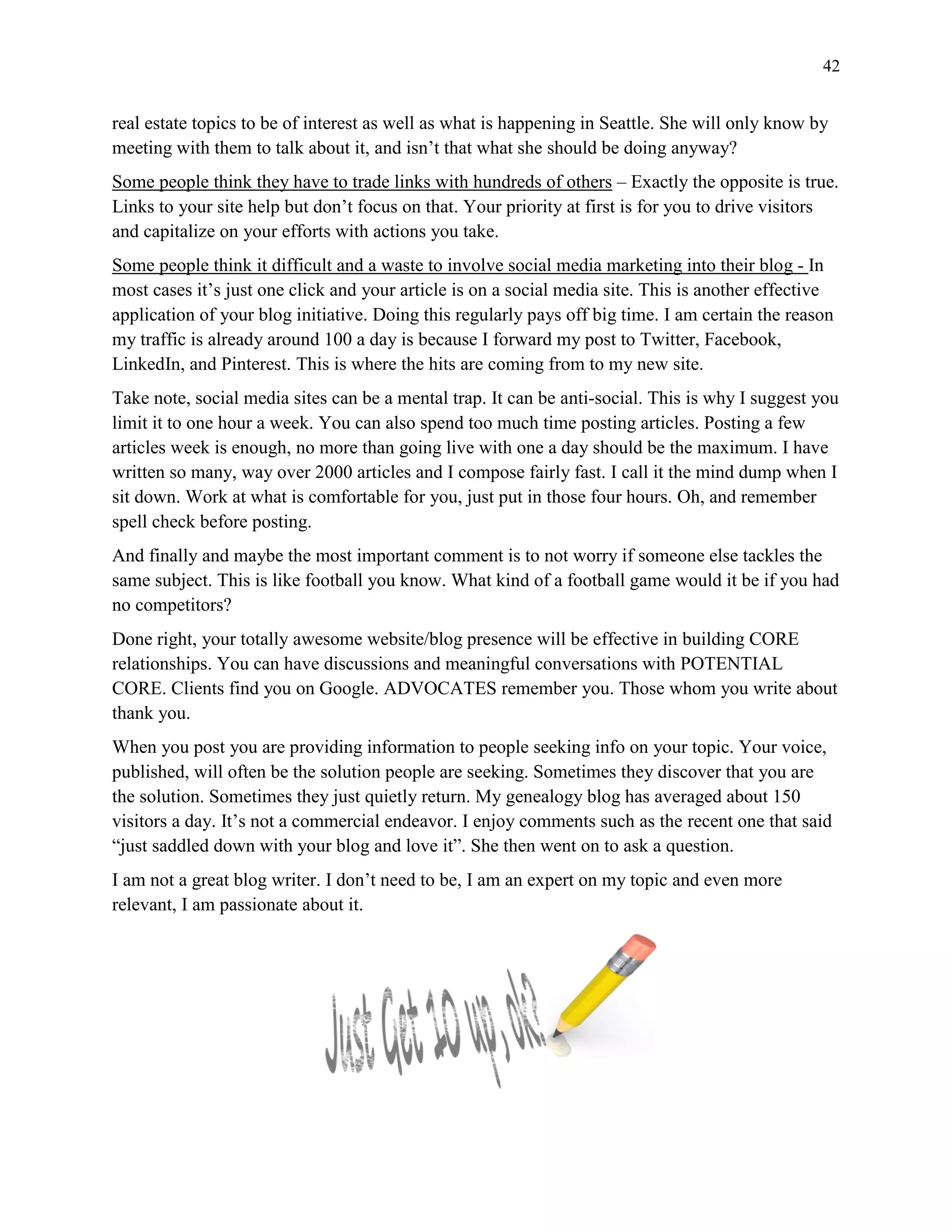 42
real estate topics to be of interest as well as what is happening in Seattle. She will only know by
meeting with them to talk about it, and isn’t that what she should be doing anyway?
Some people think they have to trade links with hundreds of others – Exactly the opposite is true.
Links to your site help but don’t focus on that. Your priority at first is for you to drive visitors
and capitalize on your efforts with actions you take.
Some people think it difficult and a waste to involve social media marketing into their blog - In
most cases it’s just one click and your article is on a social media site. This is another effective
application of your blog initiative. Doing this regularly pays off big time. I am certain the reason
my traffic is already around 100 a day is because I forward my post to Twitter, Facebook,
LinkedIn, and Pinterest. This is where the hits are coming from to my new site.
Take note, social media sites can be a mental trap. It can be anti-social. This is why I suggest you
limit it to one hour a week. You can also spend too much time posting articles. Posting a few
articles week is enough, no more than going live with one a day should be the maximum. I have
written so many, way over 2000 articles and I compose fairly fast. I call it the mind dump when I
sit down. Work at what is comfortable for you, just put in those four hours. Oh, and remember
spell check before posting.
And finally and maybe the most important comment is to not worry if someone else tackles the
same subject. This is like football you know. What kind of a football game would it be if you had
no competitors?
Done right, your totally awesome website/blog presence will be effective in building CORE
relationships. You can have discussions and meaningful conversations with POTENTIAL
CORE. Clients find you on Google. ADVOCATES remember you. Those whom you write about
thank you.
When you post you are providing information to people seeking info on your topic. Your voice,
published, will often be the solution people are seeking. Sometimes they discover that you are
the solution. Sometimes they just quietly return. My genealogy blog has averaged about 150
visitors a day. It’s not a commercial endeavor. I enjoy comments such as the recent one that said
“just saddled down with your blog and love it”. She then went on to ask a question.
I am not a great blog writer. I don’t need to be, I am an expert on my topic and even more
relevant, I am passionate about it.
 