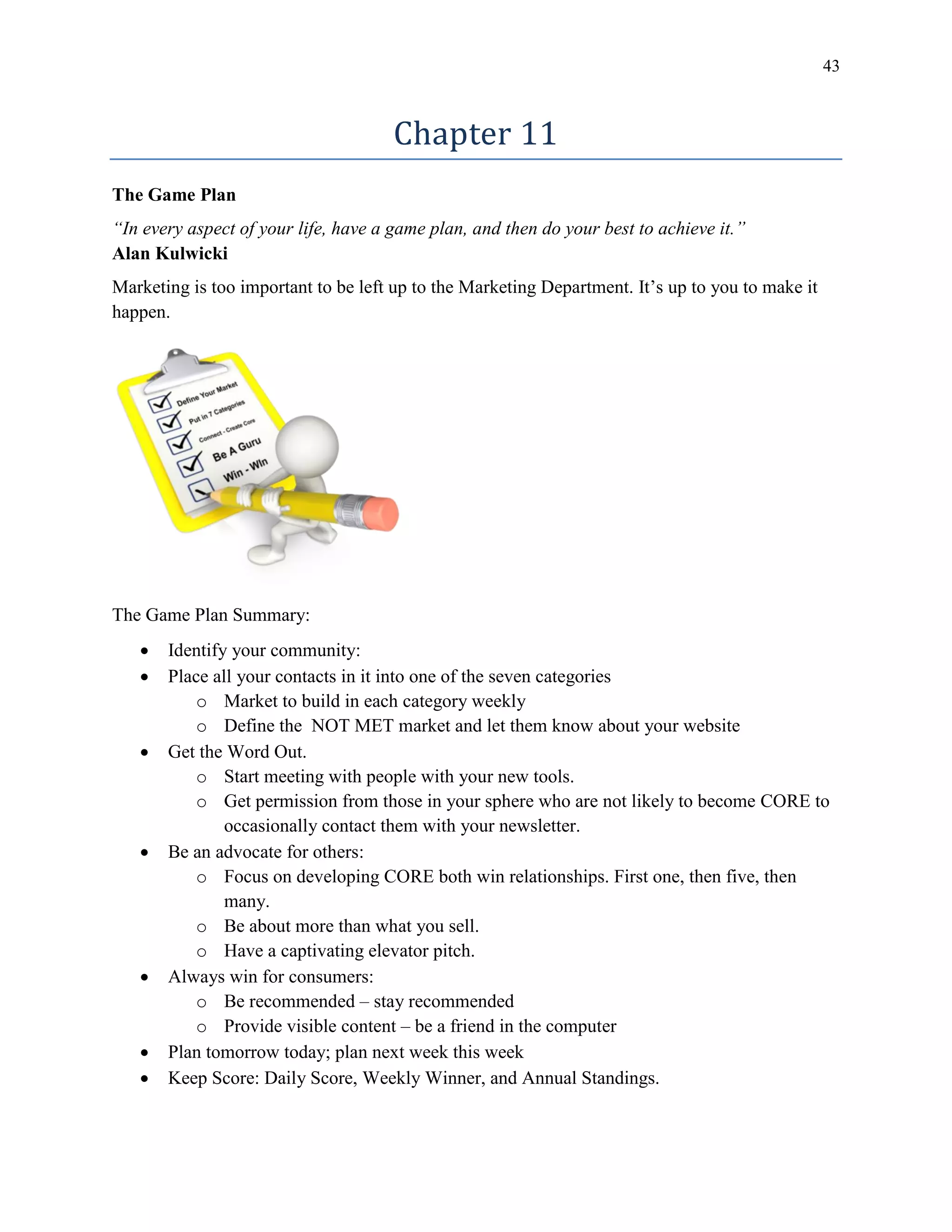 43
Chapter 11
The Game Plan
“In every aspect of your life, have a game plan, and then do your best to achieve it.”
Alan Kulwicki
Marketing is too important to be left up to the Marketing Department. It’s up to you to make it
happen.
The Game Plan Summary:
 Identify your community:
 Place all your contacts in it into one of the seven categories
o Market to build in each category weekly
o Define the NOT MET market and let them know about your website
 Get the Word Out.
o Start meeting with people with your new tools.
o Get permission from those in your sphere who are not likely to become CORE to
occasionally contact them with your newsletter.
 Be an advocate for others:
o Focus on developing CORE both win relationships. First one, then five, then
many.
o Be about more than what you sell.
o Have a captivating elevator pitch.
 Always win for consumers:
o Be recommended – stay recommended
o Provide visible content – be a friend in the computer
 Plan tomorrow today; plan next week this week
 Keep Score: Daily Score, Weekly Winner, and Annual Standings.
 