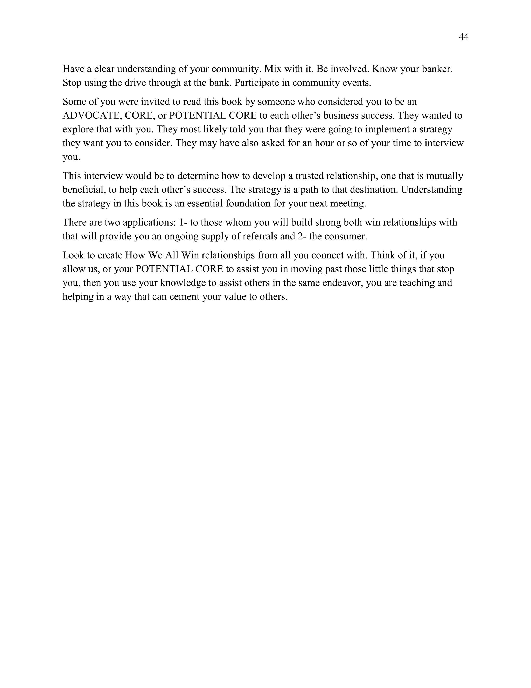 44
Have a clear understanding of your community. Mix with it. Be involved. Know your banker.
Stop using the drive through at the bank. Participate in community events.
Some of you were invited to read this book by someone who considered you to be an
ADVOCATE, CORE, or POTENTIAL CORE to each other’s business success. They wanted to
explore that with you. They most likely told you that they were going to implement a strategy
they want you to consider. They may have also asked for an hour or so of your time to interview
you.
This interview would be to determine how to develop a trusted relationship, one that is mutually
beneficial, to help each other’s success. The strategy is a path to that destination. Understanding
the strategy in this book is an essential foundation for your next meeting.
There are two applications: 1- to those whom you will build strong both win relationships with
that will provide you an ongoing supply of referrals and 2- the consumer.
Look to create How We All Win relationships from all you connect with. Think of it, if you
allow us, or your POTENTIAL CORE to assist you in moving past those little things that stop
you, then you use your knowledge to assist others in the same endeavor, you are teaching and
helping in a way that can cement your value to others.
 