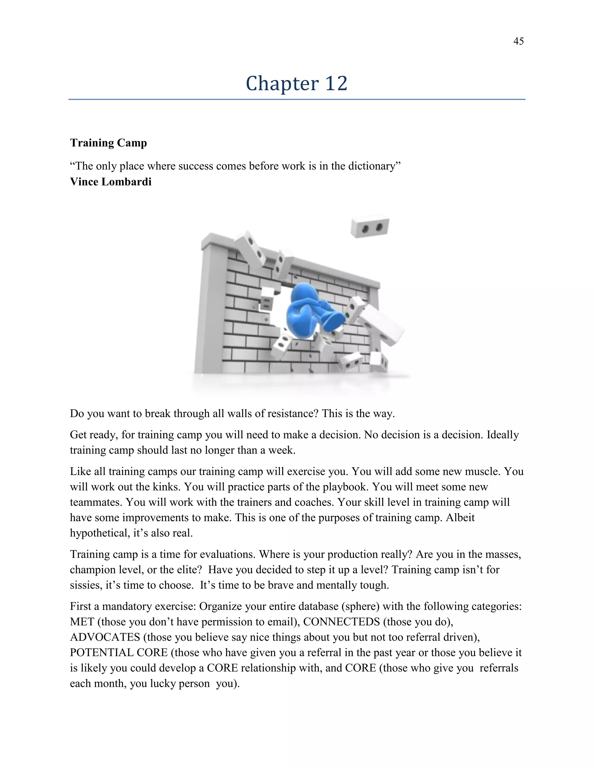 45
Chapter 12
Training Camp
“The only place where success comes before work is in the dictionary”
Vince Lombardi
Do you want to break through all walls of resistance? This is the way.
Get ready, for training camp you will need to make a decision. No decision is a decision. Ideally
training camp should last no longer than a week.
Like all training camps our training camp will exercise you. You will add some new muscle. You
will work out the kinks. You will practice parts of the playbook. You will meet some new
teammates. You will work with the trainers and coaches. Your skill level in training camp will
have some improvements to make. This is one of the purposes of training camp. Albeit
hypothetical, it’s also real.
Training camp is a time for evaluations. Where is your production really? Are you in the masses,
champion level, or the elite? Have you decided to step it up a level? Training camp isn’t for
sissies, it’s time to choose. It’s time to be brave and mentally tough.
First a mandatory exercise: Organize your entire database (sphere) with the following categories:
MET (those you don’t have permission to email), CONNECTEDS (those you do),
ADVOCATES (those you believe say nice things about you but not too referral driven),
POTENTIAL CORE (those who have given you a referral in the past year or those you believe it
is likely you could develop a CORE relationship with, and CORE (those who give you referrals
each month, you lucky person you).
 