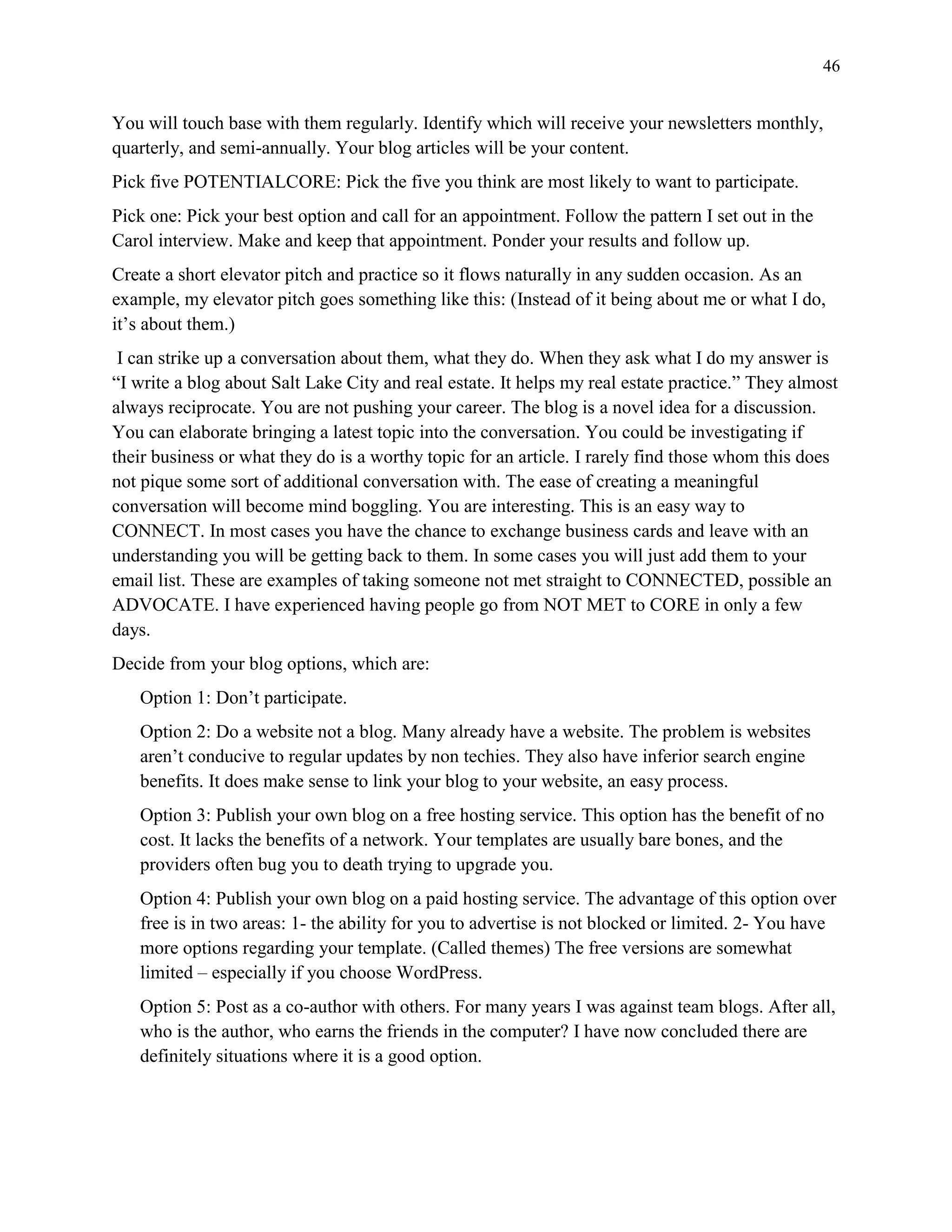 46
You will touch base with them regularly. Identify which will receive your newsletters monthly,
quarterly, and semi-annually. Your blog articles will be your content.
Pick five POTENTIALCORE: Pick the five you think are most likely to want to participate.
Pick one: Pick your best option and call for an appointment. Follow the pattern I set out in the
Carol interview. Make and keep that appointment. Ponder your results and follow up.
Create a short elevator pitch and practice so it flows naturally in any sudden occasion. As an
example, my elevator pitch goes something like this: (Instead of it being about me or what I do,
it’s about them.)
I can strike up a conversation about them, what they do. When they ask what I do my answer is
“I write a blog about Salt Lake City and real estate. It helps my real estate practice.” They almost
always reciprocate. You are not pushing your career. The blog is a novel idea for a discussion.
You can elaborate bringing a latest topic into the conversation. You could be investigating if
their business or what they do is a worthy topic for an article. I rarely find those whom this does
not pique some sort of additional conversation with. The ease of creating a meaningful
conversation will become mind boggling. You are interesting. This is an easy way to
CONNECT. In most cases you have the chance to exchange business cards and leave with an
understanding you will be getting back to them. In some cases you will just add them to your
email list. These are examples of taking someone not met straight to CONNECTED, possible an
ADVOCATE. I have experienced having people go from NOT MET to CORE in only a few
days.
Decide from your blog options, which are:
Option 1: Don’t participate.
Option 2: Do a website not a blog. Many already have a website. The problem is websites
aren’t conducive to regular updates by non techies. They also have inferior search engine
benefits. It does make sense to link your blog to your website, an easy process.
Option 3: Publish your own blog on a free hosting service. This option has the benefit of no
cost. It lacks the benefits of a network. Your templates are usually bare bones, and the
providers often bug you to death trying to upgrade you.
Option 4: Publish your own blog on a paid hosting service. The advantage of this option over
free is in two areas: 1- the ability for you to advertise is not blocked or limited. 2- You have
more options regarding your template. (Called themes) The free versions are somewhat
limited – especially if you choose WordPress.
Option 5: Post as a co-author with others. For many years I was against team blogs. After all,
who is the author, who earns the friends in the computer? I have now concluded there are
definitely situations where it is a good option.
 
