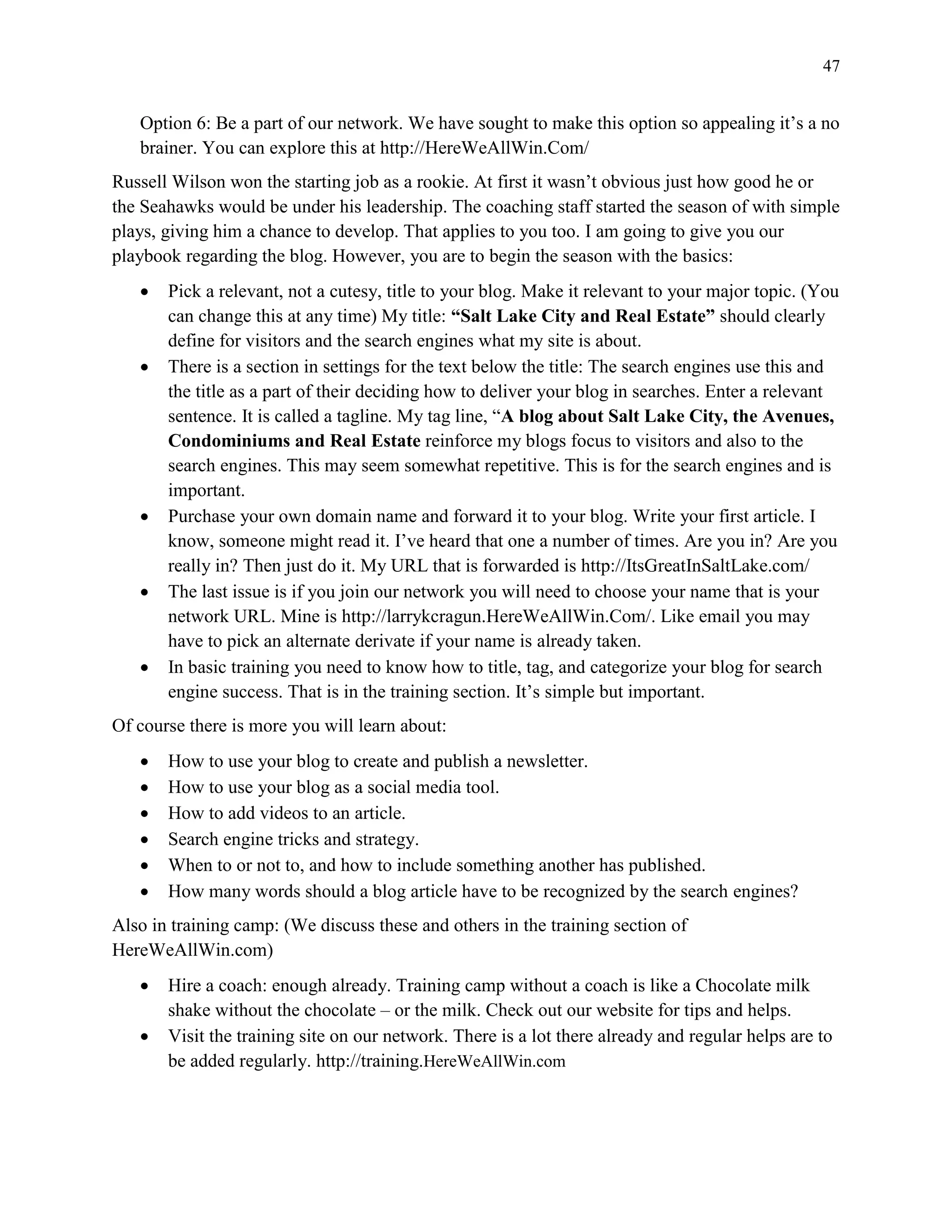 47
Option 6: Be a part of our network. We have sought to make this option so appealing it’s a no
brainer. You can explore this at http://HereWeAllWin.Com/
Russell Wilson won the starting job as a rookie. At first it wasn’t obvious just how good he or
the Seahawks would be under his leadership. The coaching staff started the season of with simple
plays, giving him a chance to develop. That applies to you too. I am going to give you our
playbook regarding the blog. However, you are to begin the season with the basics:
 Pick a relevant, not a cutesy, title to your blog. Make it relevant to your major topic. (You
can change this at any time) My title: “Salt Lake City and Real Estate” should clearly
define for visitors and the search engines what my site is about.
 There is a section in settings for the text below the title: The search engines use this and
the title as a part of their deciding how to deliver your blog in searches. Enter a relevant
sentence. It is called a tagline. My tag line, “A blog about Salt Lake City, the Avenues,
Condominiums and Real Estate reinforce my blogs focus to visitors and also to the
search engines. This may seem somewhat repetitive. This is for the search engines and is
important.
 Purchase your own domain name and forward it to your blog. Write your first article. I
know, someone might read it. I’ve heard that one a number of times. Are you in? Are you
really in? Then just do it. My URL that is forwarded is http://ItsGreatInSaltLake.com/
 The last issue is if you join our network you will need to choose your name that is your
network URL. Mine is http://larrykcragun.HereWeAllWin.Com/. Like email you may
have to pick an alternate derivate if your name is already taken.
 In basic training you need to know how to title, tag, and categorize your blog for search
engine success. That is in the training section. It’s simple but important.
Of course there is more you will learn about:
 How to use your blog to create and publish a newsletter.
 How to use your blog as a social media tool.
 How to add videos to an article.
 Search engine tricks and strategy.
 When to or not to, and how to include something another has published.
 How many words should a blog article have to be recognized by the search engines?
Also in training camp: (We discuss these and others in the training section of
HereWeAllWin.com)
 Hire a coach: enough already. Training camp without a coach is like a Chocolate milk
shake without the chocolate – or the milk. Check out our website for tips and helps.
 Visit the training site on our network. There is a lot there already and regular helps are to
be added regularly. http://training.HereWeAllWin.com
 