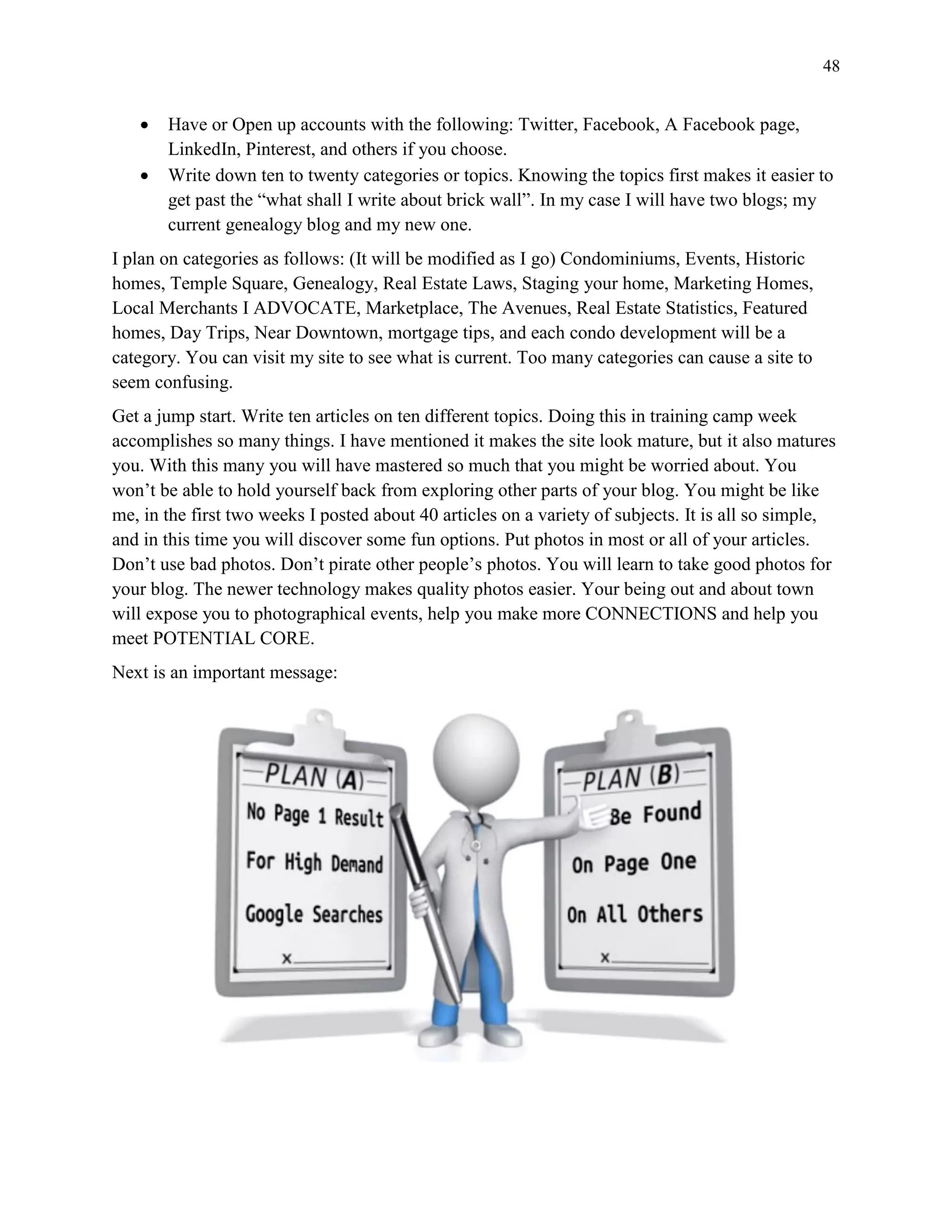 48
 Have or Open up accounts with the following: Twitter, Facebook, A Facebook page,
LinkedIn, Pinterest, and others if you choose.
 Write down ten to twenty categories or topics. Knowing the topics first makes it easier to
get past the “what shall I write about brick wall”. In my case I will have two blogs; my
current genealogy blog and my new one.
I plan on categories as follows: (It will be modified as I go) Condominiums, Events, Historic
homes, Temple Square, Genealogy, Real Estate Laws, Staging your home, Marketing Homes,
Local Merchants I ADVOCATE, Marketplace, The Avenues, Real Estate Statistics, Featured
homes, Day Trips, Near Downtown, mortgage tips, and each condo development will be a
category. You can visit my site to see what is current. Too many categories can cause a site to
seem confusing.
Get a jump start. Write ten articles on ten different topics. Doing this in training camp week
accomplishes so many things. I have mentioned it makes the site look mature, but it also matures
you. With this many you will have mastered so much that you might be worried about. You
won’t be able to hold yourself back from exploring other parts of your blog. You might be like
me, in the first two weeks I posted about 40 articles on a variety of subjects. It is all so simple,
and in this time you will discover some fun options. Put photos in most or all of your articles.
Don’t use bad photos. Don’t pirate other people’s photos. You will learn to take good photos for
your blog. The newer technology makes quality photos easier. Your being out and about town
will expose you to photographical events, help you make more CONNECTIONS and help you
meet POTENTIAL CORE.
Next is an important message:
 