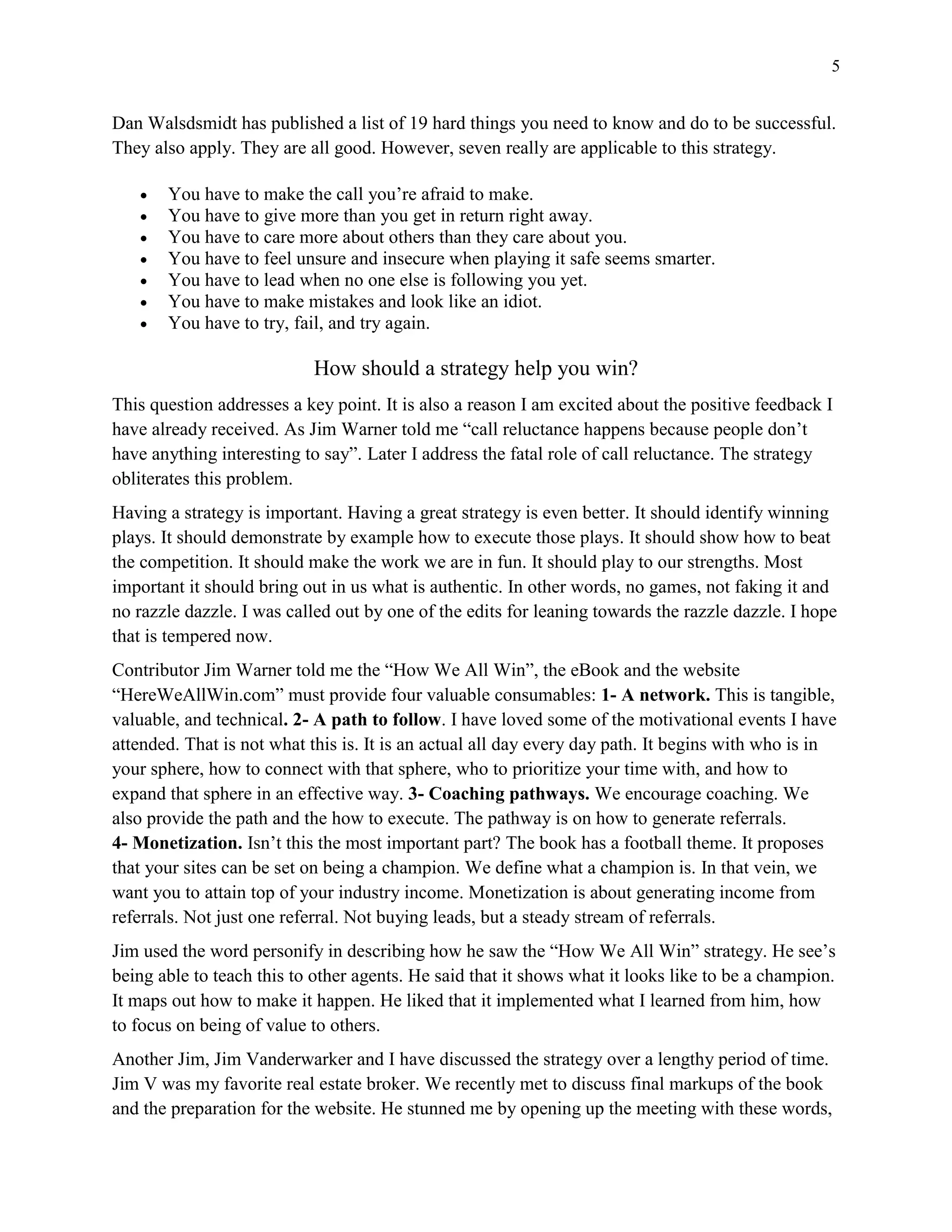 5
Dan Walsdsmidt has published a list of 19 hard things you need to know and do to be successful.
They also apply. They are all good. However, seven really are applicable to this strategy.
 You have to make the call you’re afraid to make.
 You have to give more than you get in return right away.
 You have to care more about others than they care about you.
 You have to feel unsure and insecure when playing it safe seems smarter.
 You have to lead when no one else is following you yet.
 You have to make mistakes and look like an idiot.
 You have to try, fail, and try again.
How should a strategy help you win?
This question addresses a key point. It is also a reason I am excited about the positive feedback I
have already received. As Jim Warner told me “call reluctance happens because people don’t
have anything interesting to say”. Later I address the fatal role of call reluctance. The strategy
obliterates this problem.
Having a strategy is important. Having a great strategy is even better. It should identify winning
plays. It should demonstrate by example how to execute those plays. It should show how to beat
the competition. It should make the work we are in fun. It should play to our strengths. Most
important it should bring out in us what is authentic. In other words, no games, not faking it and
no razzle dazzle. I was called out by one of the edits for leaning towards the razzle dazzle. I hope
that is tempered now.
Contributor Jim Warner told me the “How We All Win”, the eBook and the website
“HereWeAllWin.com” must provide four valuable consumables: 1- A network. This is tangible,
valuable, and technical. 2- A path to follow. I have loved some of the motivational events I have
attended. That is not what this is. It is an actual all day every day path. It begins with who is in
your sphere, how to connect with that sphere, who to prioritize your time with, and how to
expand that sphere in an effective way. 3- Coaching pathways. We encourage coaching. We
also provide the path and the how to execute. The pathway is on how to generate referrals.
4- Monetization. Isn’t this the most important part? The book has a football theme. It proposes
that your sites can be set on being a champion. We define what a champion is. In that vein, we
want you to attain top of your industry income. Monetization is about generating income from
referrals. Not just one referral. Not buying leads, but a steady stream of referrals.
Jim used the word personify in describing how he saw the “How We All Win” strategy. He see’s
being able to teach this to other agents. He said that it shows what it looks like to be a champion.
It maps out how to make it happen. He liked that it implemented what I learned from him, how
to focus on being of value to others.
Another Jim, Jim Vanderwarker and I have discussed the strategy over a lengthy period of time.
Jim V was my favorite real estate broker. We recently met to discuss final markups of the book
and the preparation for the website. He stunned me by opening up the meeting with these words,
 