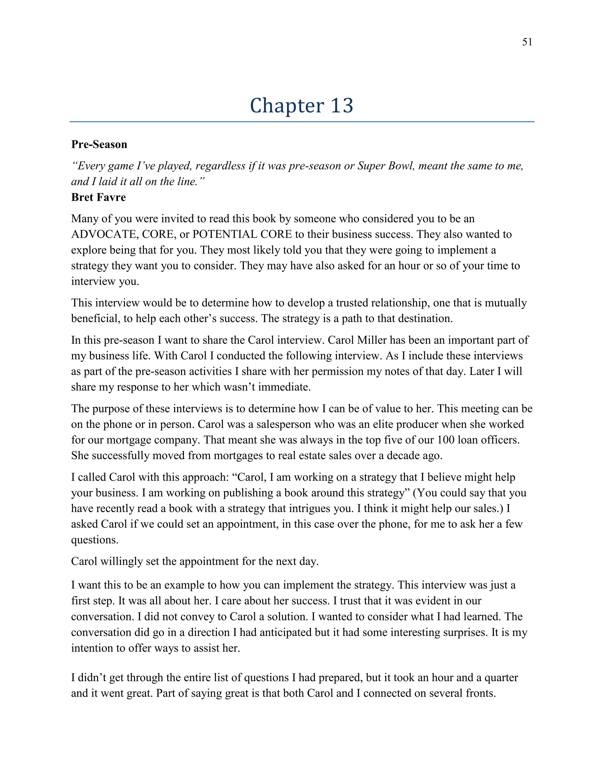 51
Chapter 13
Pre-Season
“Every game I’ve played, regardless if it was pre-season or Super Bowl, meant the same to me,
and I laid it all on the line.”
Bret Favre
Many of you were invited to read this book by someone who considered you to be an
ADVOCATE, CORE, or POTENTIAL CORE to their business success. They also wanted to
explore being that for you. They most likely told you that they were going to implement a
strategy they want you to consider. They may have also asked for an hour or so of your time to
interview you.
This interview would be to determine how to develop a trusted relationship, one that is mutually
beneficial, to help each other’s success. The strategy is a path to that destination.
In this pre-season I want to share the Carol interview. Carol Miller has been an important part of
my business life. With Carol I conducted the following interview. As I include these interviews
as part of the pre-season activities I share with her permission my notes of that day. Later I will
share my response to her which wasn’t immediate.
The purpose of these interviews is to determine how I can be of value to her. This meeting can be
on the phone or in person. Carol was a salesperson who was an elite producer when she worked
for our mortgage company. That meant she was always in the top five of our 100 loan officers.
She successfully moved from mortgages to real estate sales over a decade ago.
I called Carol with this approach: “Carol, I am working on a strategy that I believe might help
your business. I am working on publishing a book around this strategy” (You could say that you
have recently read a book with a strategy that intrigues you. I think it might help our sales.) I
asked Carol if we could set an appointment, in this case over the phone, for me to ask her a few
questions.
Carol willingly set the appointment for the next day.
I want this to be an example to how you can implement the strategy. This interview was just a
first step. It was all about her. I care about her success. I trust that it was evident in our
conversation. I did not convey to Carol a solution. I wanted to consider what I had learned. The
conversation did go in a direction I had anticipated but it had some interesting surprises. It is my
intention to offer ways to assist her.
I didn’t get through the entire list of questions I had prepared, but it took an hour and a quarter
and it went great. Part of saying great is that both Carol and I connected on several fronts.
 