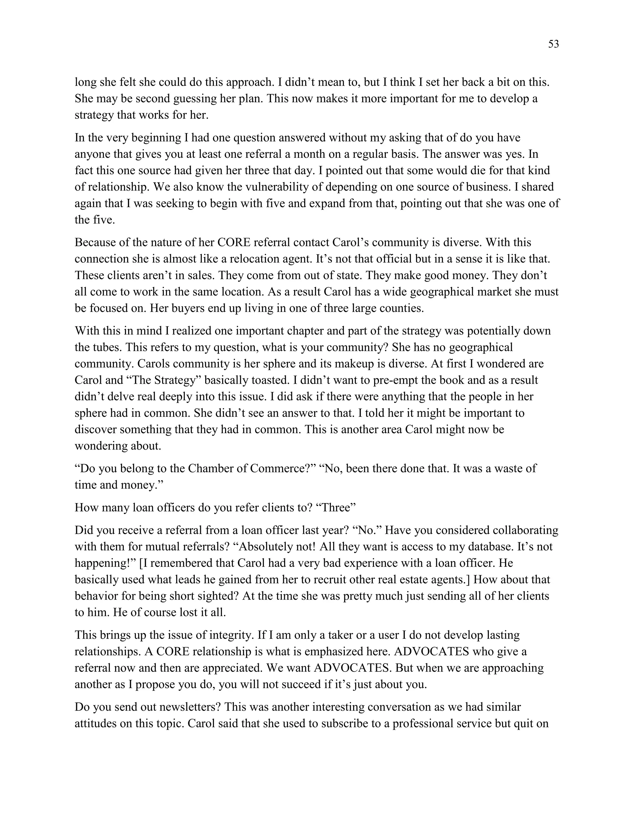 53
long she felt she could do this approach. I didn’t mean to, but I think I set her back a bit on this.
She may be second guessing her plan. This now makes it more important for me to develop a
strategy that works for her.
In the very beginning I had one question answered without my asking that of do you have
anyone that gives you at least one referral a month on a regular basis. The answer was yes. In
fact this one source had given her three that day. I pointed out that some would die for that kind
of relationship. We also know the vulnerability of depending on one source of business. I shared
again that I was seeking to begin with five and expand from that, pointing out that she was one of
the five.
Because of the nature of her CORE referral contact Carol’s community is diverse. With this
connection she is almost like a relocation agent. It’s not that official but in a sense it is like that.
These clients aren’t in sales. They come from out of state. They make good money. They don’t
all come to work in the same location. As a result Carol has a wide geographical market she must
be focused on. Her buyers end up living in one of three large counties.
With this in mind I realized one important chapter and part of the strategy was potentially down
the tubes. This refers to my question, what is your community? She has no geographical
community. Carols community is her sphere and its makeup is diverse. At first I wondered are
Carol and “The Strategy” basically toasted. I didn’t want to pre-empt the book and as a result
didn’t delve real deeply into this issue. I did ask if there were anything that the people in her
sphere had in common. She didn’t see an answer to that. I told her it might be important to
discover something that they had in common. This is another area Carol might now be
wondering about.
“Do you belong to the Chamber of Commerce?” “No, been there done that. It was a waste of
time and money.”
How many loan officers do you refer clients to? “Three”
Did you receive a referral from a loan officer last year? “No.” Have you considered collaborating
with them for mutual referrals? “Absolutely not! All they want is access to my database. It’s not
happening!” [I remembered that Carol had a very bad experience with a loan officer. He
basically used what leads he gained from her to recruit other real estate agents.] How about that
behavior for being short sighted? At the time she was pretty much just sending all of her clients
to him. He of course lost it all.
This brings up the issue of integrity. If I am only a taker or a user I do not develop lasting
relationships. A CORE relationship is what is emphasized here. ADVOCATES who give a
referral now and then are appreciated. We want ADVOCATES. But when we are approaching
another as I propose you do, you will not succeed if it’s just about you.
Do you send out newsletters? This was another interesting conversation as we had similar
attitudes on this topic. Carol said that she used to subscribe to a professional service but quit on
 