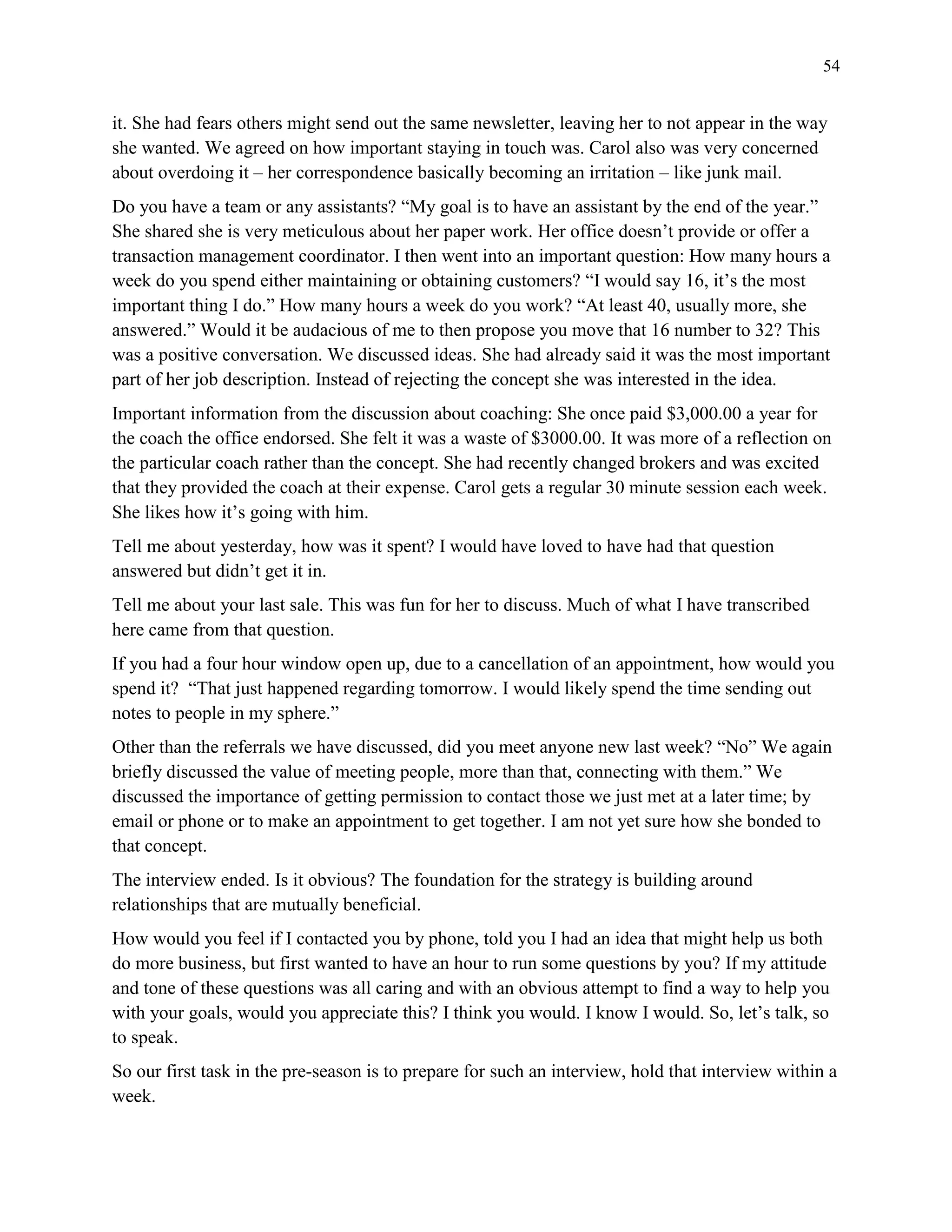 54
it. She had fears others might send out the same newsletter, leaving her to not appear in the way
she wanted. We agreed on how important staying in touch was. Carol also was very concerned
about overdoing it – her correspondence basically becoming an irritation – like junk mail.
Do you have a team or any assistants? “My goal is to have an assistant by the end of the year.”
She shared she is very meticulous about her paper work. Her office doesn’t provide or offer a
transaction management coordinator. I then went into an important question: How many hours a
week do you spend either maintaining or obtaining customers? “I would say 16, it’s the most
important thing I do.” How many hours a week do you work? “At least 40, usually more, she
answered.” Would it be audacious of me to then propose you move that 16 number to 32? This
was a positive conversation. We discussed ideas. She had already said it was the most important
part of her job description. Instead of rejecting the concept she was interested in the idea.
Important information from the discussion about coaching: She once paid $3,000.00 a year for
the coach the office endorsed. She felt it was a waste of $3000.00. It was more of a reflection on
the particular coach rather than the concept. She had recently changed brokers and was excited
that they provided the coach at their expense. Carol gets a regular 30 minute session each week.
She likes how it’s going with him.
Tell me about yesterday, how was it spent? I would have loved to have had that question
answered but didn’t get it in.
Tell me about your last sale. This was fun for her to discuss. Much of what I have transcribed
here came from that question.
If you had a four hour window open up, due to a cancellation of an appointment, how would you
spend it? “That just happened regarding tomorrow. I would likely spend the time sending out
notes to people in my sphere.”
Other than the referrals we have discussed, did you meet anyone new last week? “No” We again
briefly discussed the value of meeting people, more than that, connecting with them.” We
discussed the importance of getting permission to contact those we just met at a later time; by
email or phone or to make an appointment to get together. I am not yet sure how she bonded to
that concept.
The interview ended. Is it obvious? The foundation for the strategy is building around
relationships that are mutually beneficial.
How would you feel if I contacted you by phone, told you I had an idea that might help us both
do more business, but first wanted to have an hour to run some questions by you? If my attitude
and tone of these questions was all caring and with an obvious attempt to find a way to help you
with your goals, would you appreciate this? I think you would. I know I would. So, let’s talk, so
to speak.
So our first task in the pre-season is to prepare for such an interview, hold that interview within a
week.
 