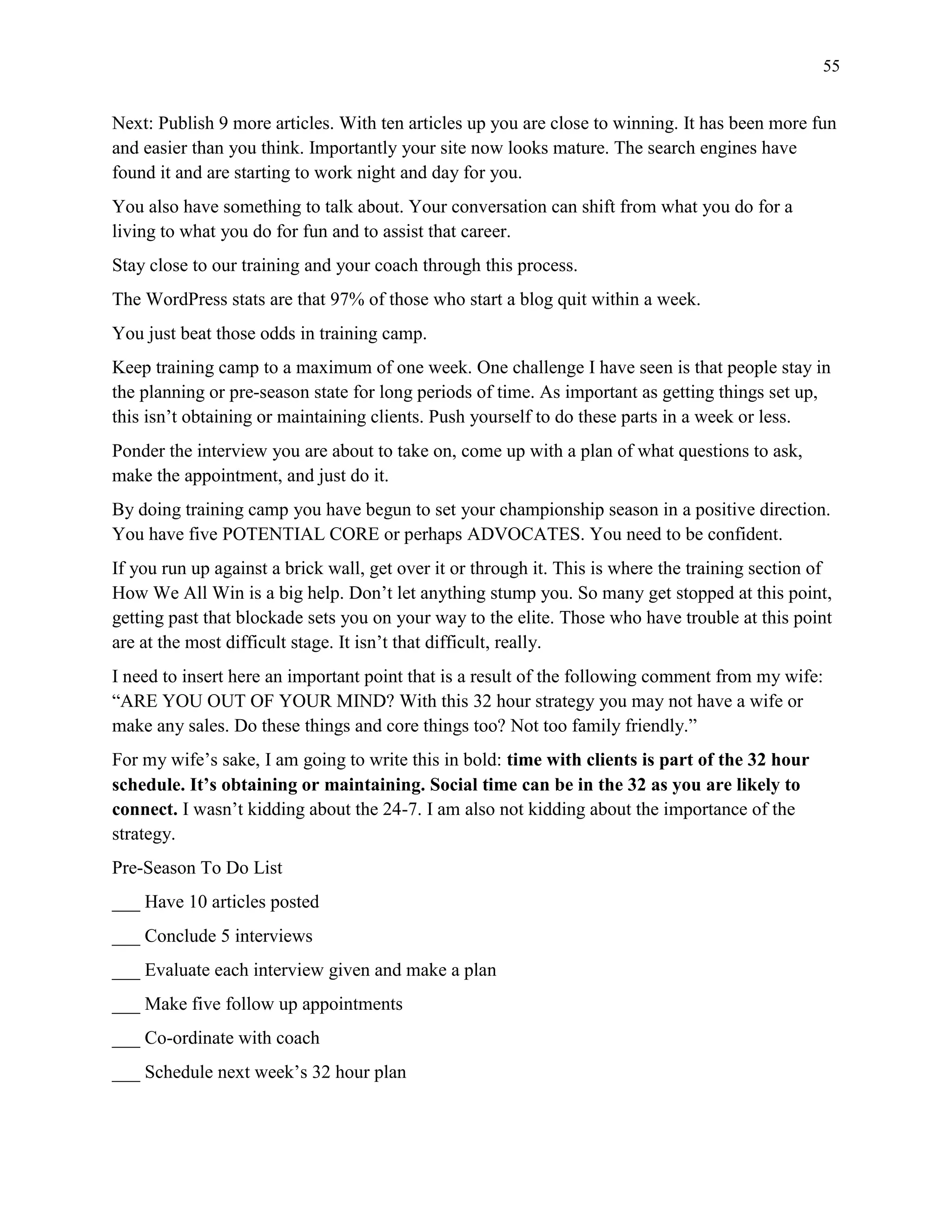 55
Next: Publish 9 more articles. With ten articles up you are close to winning. It has been more fun
and easier than you think. Importantly your site now looks mature. The search engines have
found it and are starting to work night and day for you.
You also have something to talk about. Your conversation can shift from what you do for a
living to what you do for fun and to assist that career.
Stay close to our training and your coach through this process.
The WordPress stats are that 97% of those who start a blog quit within a week.
You just beat those odds in training camp.
Keep training camp to a maximum of one week. One challenge I have seen is that people stay in
the planning or pre-season state for long periods of time. As important as getting things set up,
this isn’t obtaining or maintaining clients. Push yourself to do these parts in a week or less.
Ponder the interview you are about to take on, come up with a plan of what questions to ask,
make the appointment, and just do it.
By doing training camp you have begun to set your championship season in a positive direction.
You have five POTENTIAL CORE or perhaps ADVOCATES. You need to be confident.
If you run up against a brick wall, get over it or through it. This is where the training section of
How We All Win is a big help. Don’t let anything stump you. So many get stopped at this point,
getting past that blockade sets you on your way to the elite. Those who have trouble at this point
are at the most difficult stage. It isn’t that difficult, really.
I need to insert here an important point that is a result of the following comment from my wife:
“ARE YOU OUT OF YOUR MIND? With this 32 hour strategy you may not have a wife or
make any sales. Do these things and core things too? Not too family friendly.”
For my wife’s sake, I am going to write this in bold: time with clients is part of the 32 hour
schedule. It’s obtaining or maintaining. Social time can be in the 32 as you are likely to
connect. I wasn’t kidding about the 24-7. I am also not kidding about the importance of the
strategy.
Pre-Season To Do List
___ Have 10 articles posted
___ Conclude 5 interviews
___ Evaluate each interview given and make a plan
___ Make five follow up appointments
___ Co-ordinate with coach
___ Schedule next week’s 32 hour plan
 