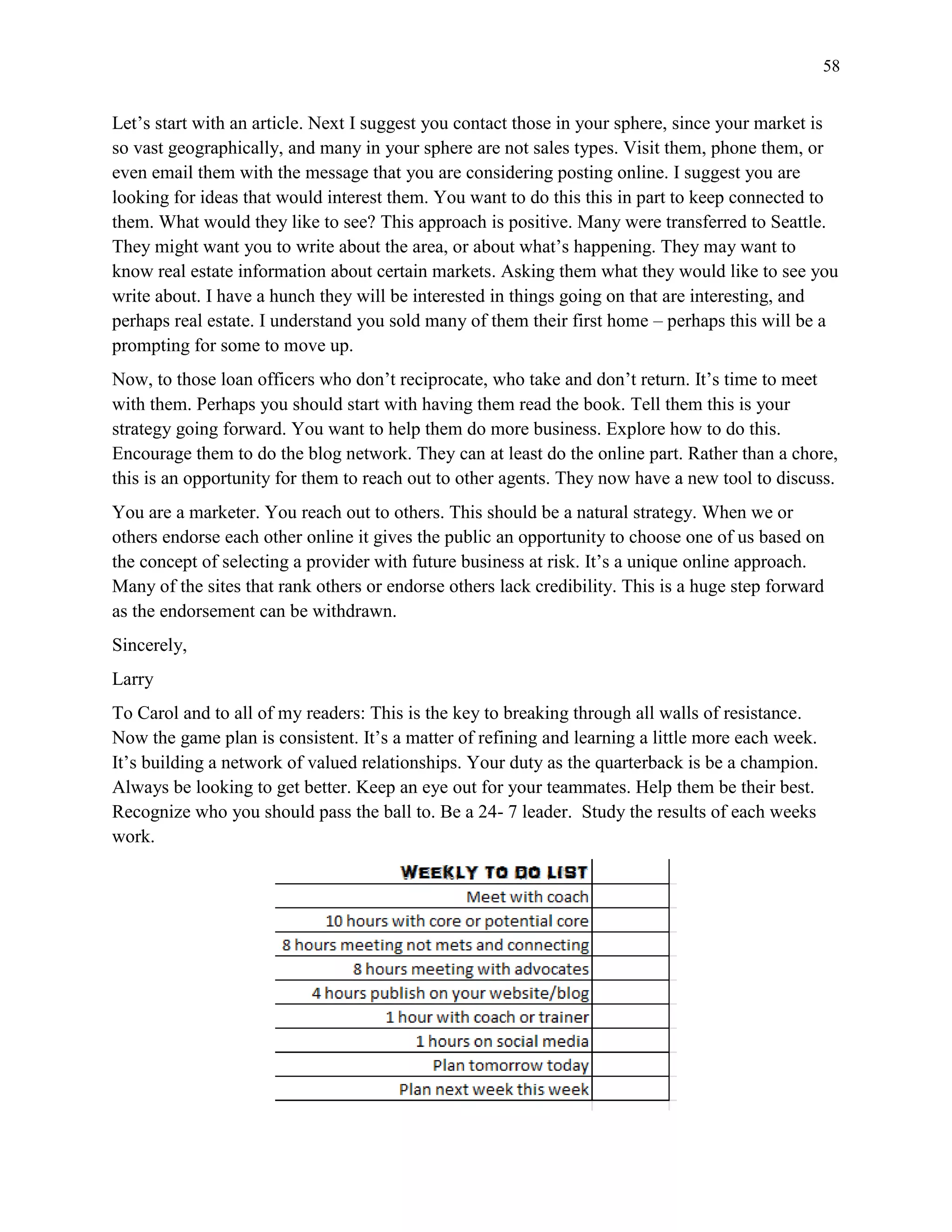 58
Let’s start with an article. Next I suggest you contact those in your sphere, since your market is
so vast geographically, and many in your sphere are not sales types. Visit them, phone them, or
even email them with the message that you are considering posting online. I suggest you are
looking for ideas that would interest them. You want to do this this in part to keep connected to
them. What would they like to see? This approach is positive. Many were transferred to Seattle.
They might want you to write about the area, or about what’s happening. They may want to
know real estate information about certain markets. Asking them what they would like to see you
write about. I have a hunch they will be interested in things going on that are interesting, and
perhaps real estate. I understand you sold many of them their first home – perhaps this will be a
prompting for some to move up.
Now, to those loan officers who don’t reciprocate, who take and don’t return. It’s time to meet
with them. Perhaps you should start with having them read the book. Tell them this is your
strategy going forward. You want to help them do more business. Explore how to do this.
Encourage them to do the blog network. They can at least do the online part. Rather than a chore,
this is an opportunity for them to reach out to other agents. They now have a new tool to discuss.
You are a marketer. You reach out to others. This should be a natural strategy. When we or
others endorse each other online it gives the public an opportunity to choose one of us based on
the concept of selecting a provider with future business at risk. It’s a unique online approach.
Many of the sites that rank others or endorse others lack credibility. This is a huge step forward
as the endorsement can be withdrawn.
Sincerely,
Larry
To Carol and to all of my readers: This is the key to breaking through all walls of resistance.
Now the game plan is consistent. It’s a matter of refining and learning a little more each week.
It’s building a network of valued relationships. Your duty as the quarterback is be a champion.
Always be looking to get better. Keep an eye out for your teammates. Help them be their best.
Recognize who you should pass the ball to. Be a 24- 7 leader. Study the results of each weeks
work.
 