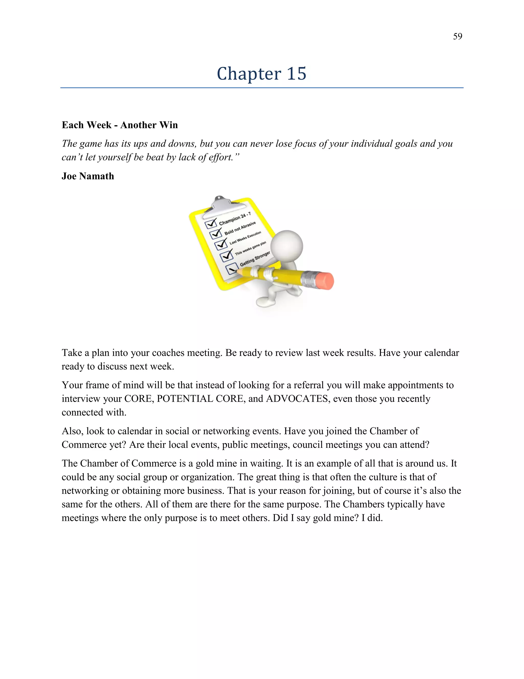 59
Chapter 15
Each Week - Another Win
The game has its ups and downs, but you can never lose focus of your individual goals and you
can’t let yourself be beat by lack of effort.”
Joe Namath
Take a plan into your coaches meeting. Be ready to review last week results. Have your calendar
ready to discuss next week.
Your frame of mind will be that instead of looking for a referral you will make appointments to
interview your CORE, POTENTIAL CORE, and ADVOCATES, even those you recently
connected with.
Also, look to calendar in social or networking events. Have you joined the Chamber of
Commerce yet? Are their local events, public meetings, council meetings you can attend?
The Chamber of Commerce is a gold mine in waiting. It is an example of all that is around us. It
could be any social group or organization. The great thing is that often the culture is that of
networking or obtaining more business. That is your reason for joining, but of course it’s also the
same for the others. All of them are there for the same purpose. The Chambers typically have
meetings where the only purpose is to meet others. Did I say gold mine? I did.
 
