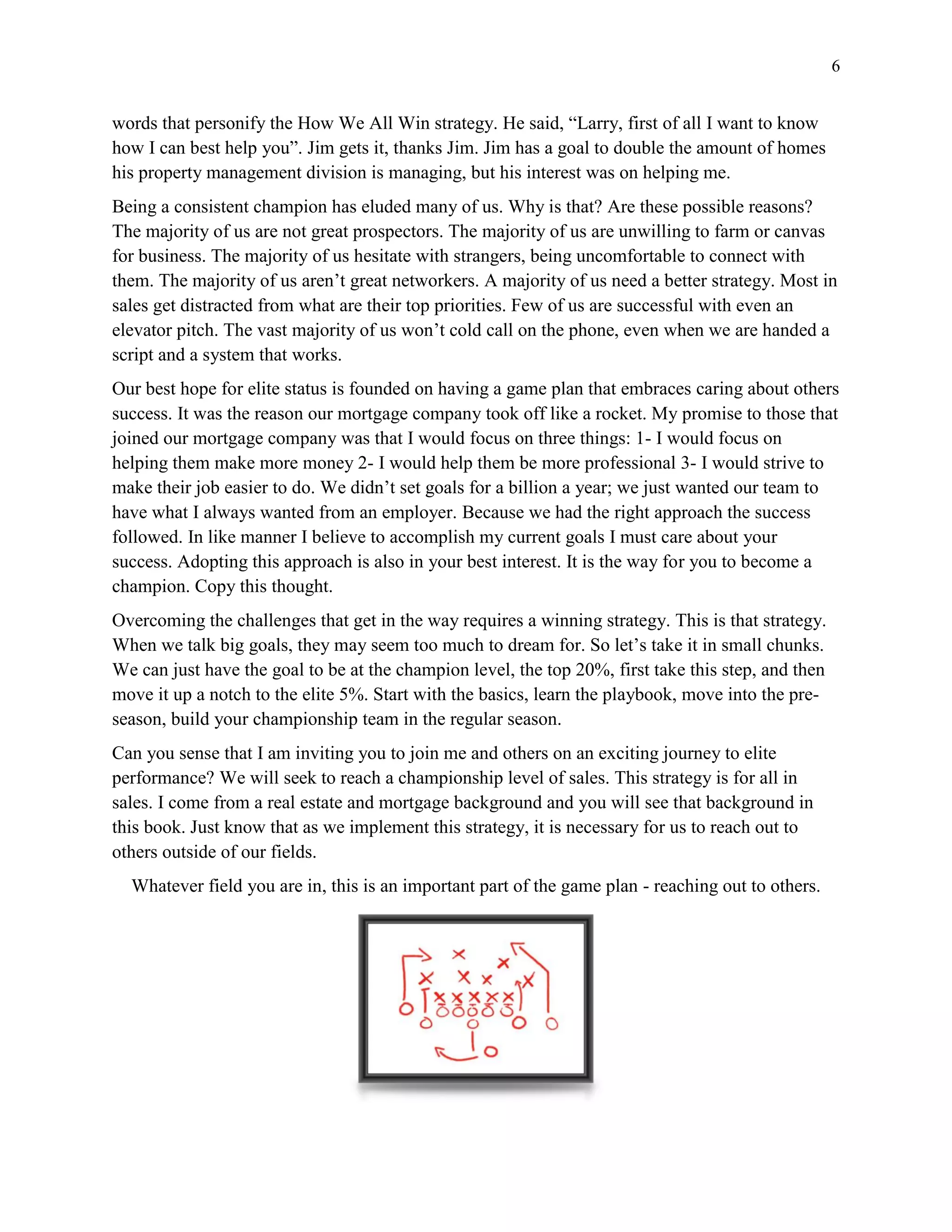 6
words that personify the How We All Win strategy. He said, “Larry, first of all I want to know
how I can best help you”. Jim gets it, thanks Jim. Jim has a goal to double the amount of homes
his property management division is managing, but his interest was on helping me.
Being a consistent champion has eluded many of us. Why is that? Are these possible reasons?
The majority of us are not great prospectors. The majority of us are unwilling to farm or canvas
for business. The majority of us hesitate with strangers, being uncomfortable to connect with
them. The majority of us aren’t great networkers. A majority of us need a better strategy. Most in
sales get distracted from what are their top priorities. Few of us are successful with even an
elevator pitch. The vast majority of us won’t cold call on the phone, even when we are handed a
script and a system that works.
Our best hope for elite status is founded on having a game plan that embraces caring about others
success. It was the reason our mortgage company took off like a rocket. My promise to those that
joined our mortgage company was that I would focus on three things: 1- I would focus on
helping them make more money 2- I would help them be more professional 3- I would strive to
make their job easier to do. We didn’t set goals for a billion a year; we just wanted our team to
have what I always wanted from an employer. Because we had the right approach the success
followed. In like manner I believe to accomplish my current goals I must care about your
success. Adopting this approach is also in your best interest. It is the way for you to become a
champion. Copy this thought.
Overcoming the challenges that get in the way requires a winning strategy. This is that strategy.
When we talk big goals, they may seem too much to dream for. So let’s take it in small chunks.
We can just have the goal to be at the champion level, the top 20%, first take this step, and then
move it up a notch to the elite 5%. Start with the basics, learn the playbook, move into the pre-
season, build your championship team in the regular season.
Can you sense that I am inviting you to join me and others on an exciting journey to elite
performance? We will seek to reach a championship level of sales. This strategy is for all in
sales. I come from a real estate and mortgage background and you will see that background in
this book. Just know that as we implement this strategy, it is necessary for us to reach out to
others outside of our fields.
Whatever field you are in, this is an important part of the game plan - reaching out to others.
 