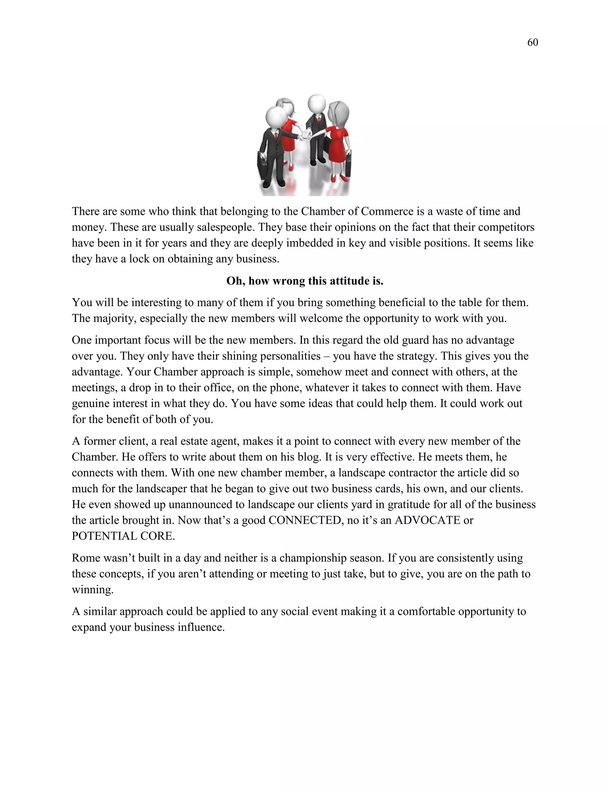 60
There are some who think that belonging to the Chamber of Commerce is a waste of time and
money. These are usually salespeople. They base their opinions on the fact that their competitors
have been in it for years and they are deeply imbedded in key and visible positions. It seems like
they have a lock on obtaining any business.
Oh, how wrong this attitude is.
You will be interesting to many of them if you bring something beneficial to the table for them.
The majority, especially the new members will welcome the opportunity to work with you.
One important focus will be the new members. In this regard the old guard has no advantage
over you. They only have their shining personalities – you have the strategy. This gives you the
advantage. Your Chamber approach is simple, somehow meet and connect with others, at the
meetings, a drop in to their office, on the phone, whatever it takes to connect with them. Have
genuine interest in what they do. You have some ideas that could help them. It could work out
for the benefit of both of you.
A former client, a real estate agent, makes it a point to connect with every new member of the
Chamber. He offers to write about them on his blog. It is very effective. He meets them, he
connects with them. With one new chamber member, a landscape contractor the article did so
much for the landscaper that he began to give out two business cards, his own, and our clients.
He even showed up unannounced to landscape our clients yard in gratitude for all of the business
the article brought in. Now that’s a good CONNECTED, no it’s an ADVOCATE or
POTENTIAL CORE.
Rome wasn’t built in a day and neither is a championship season. If you are consistently using
these concepts, if you aren’t attending or meeting to just take, but to give, you are on the path to
winning.
A similar approach could be applied to any social event making it a comfortable opportunity to
expand your business influence.
 