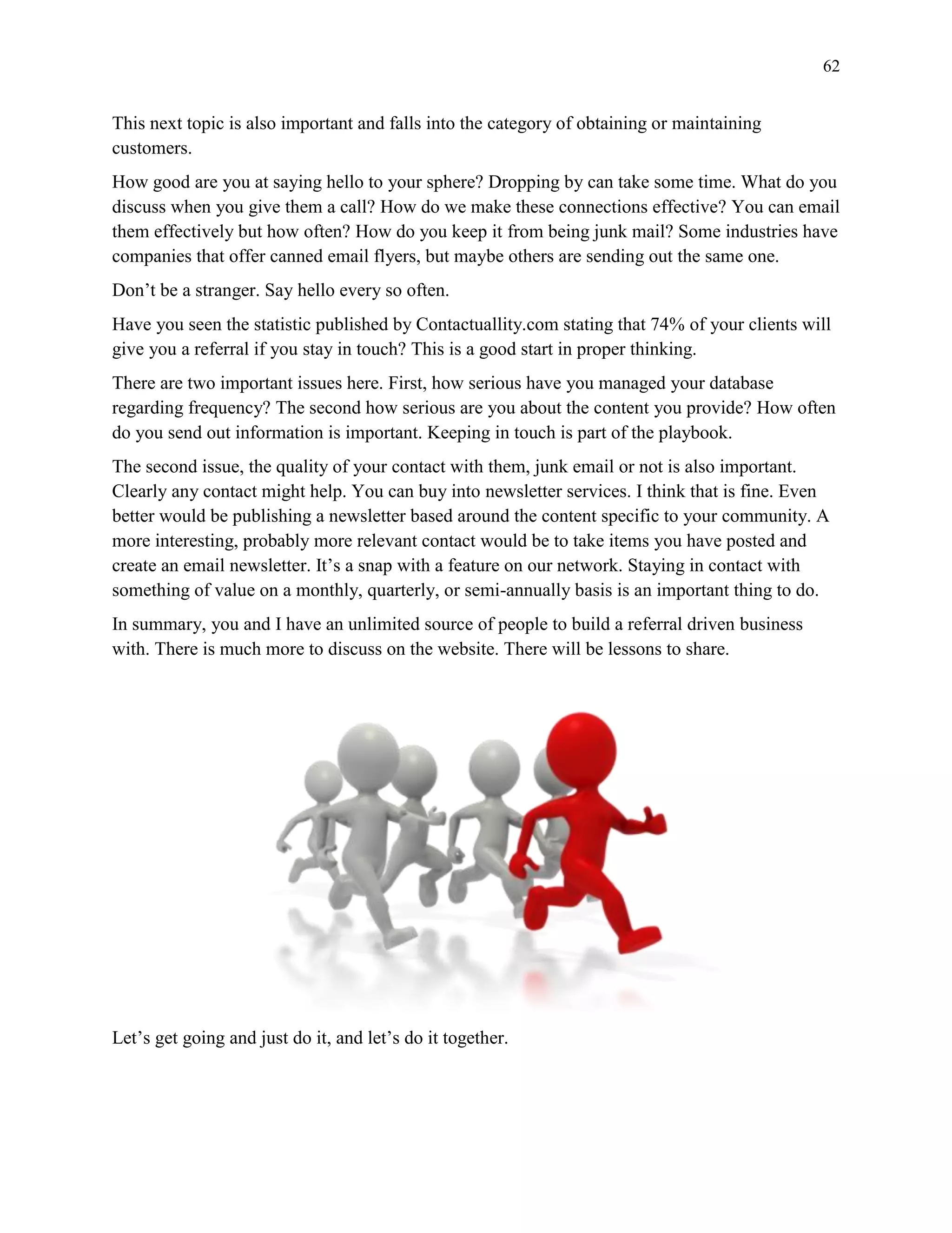 62
This next topic is also important and falls into the category of obtaining or maintaining
customers.
How good are you at saying hello to your sphere? Dropping by can take some time. What do you
discuss when you give them a call? How do we make these connections effective? You can email
them effectively but how often? How do you keep it from being junk mail? Some industries have
companies that offer canned email flyers, but maybe others are sending out the same one.
Don’t be a stranger. Say hello every so often.
Have you seen the statistic published by Contactuallity.com stating that 74% of your clients will
give you a referral if you stay in touch? This is a good start in proper thinking.
There are two important issues here. First, how serious have you managed your database
regarding frequency? The second how serious are you about the content you provide? How often
do you send out information is important. Keeping in touch is part of the playbook.
The second issue, the quality of your contact with them, junk email or not is also important.
Clearly any contact might help. You can buy into newsletter services. I think that is fine. Even
better would be publishing a newsletter based around the content specific to your community. A
more interesting, probably more relevant contact would be to take items you have posted and
create an email newsletter. It’s a snap with a feature on our network. Staying in contact with
something of value on a monthly, quarterly, or semi-annually basis is an important thing to do.
In summary, you and I have an unlimited source of people to build a referral driven business
with. There is much more to discuss on the website. There will be lessons to share.
Let’s get going and just do it, and let’s do it together.
 